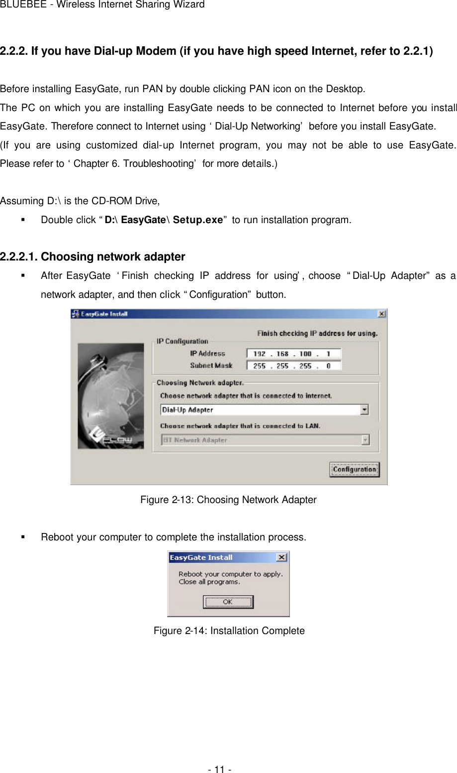 BLUEBEE - Wireless Internet Sharing Wizard  - 11 - 2.2.2. If you have Dial-up Modem (if you have high speed Internet, refer to 2.2.1)  Before installing EasyGate, run PAN by double clicking PAN icon on the Desktop. The PC on which you are installing EasyGate needs to be connected to Internet before you install EasyGate. Therefore connect to Internet using ‘Dial-Up Networking’ before you install EasyGate.   (If you are using customized dial-up Internet program, you may not be able to use EasyGate. Please refer to ‘Chapter 6. Troubleshooting’ for more details.)    Assuming D:\ is the CD-ROM Drive, § Double click “D:\ EasyGate\ Setup.exe” to run installation program.  2.2.2.1. Choosing network adapter § After EasyGate  ‘Finish checking IP address for using’, choose  “Dial-Up Adapter” as a network adapter, and then click “Configuration” button.  Figure 2-13: Choosing Network Adapter  § Reboot your computer to complete the installation process.  Figure 2-14: Installation Complete   