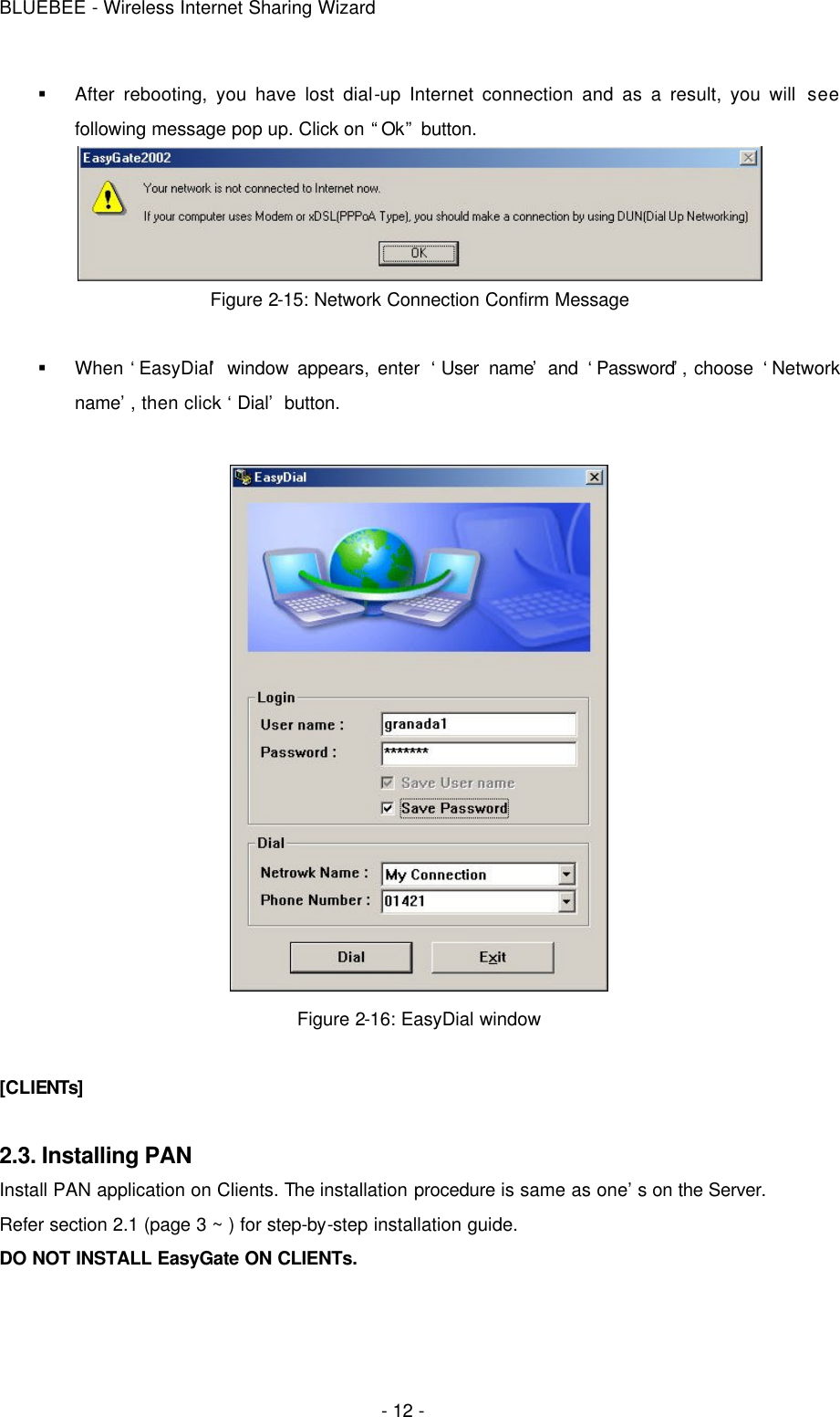 BLUEBEE - Wireless Internet Sharing Wizard  - 12 - § After rebooting, you have lost dial-up Internet connection and as a result, you will see following message pop up. Click on “Ok” button.  Figure 2-15: Network Connection Confirm Message  § When ‘EasyDial’ window appears, enter ‘User name’ and ‘Password’, choose ‘Network name’, then click ‘Dial’ button.   Figure 2-16: EasyDial window  [CLIENTs]  2.3. Installing PAN Install PAN application on Clients. The installation procedure is same as one’s on the Server.   Refer section 2.1 (page 3 ~ ) for step-by-step installation guide.   DO NOT INSTALL EasyGate ON CLIENTs.  