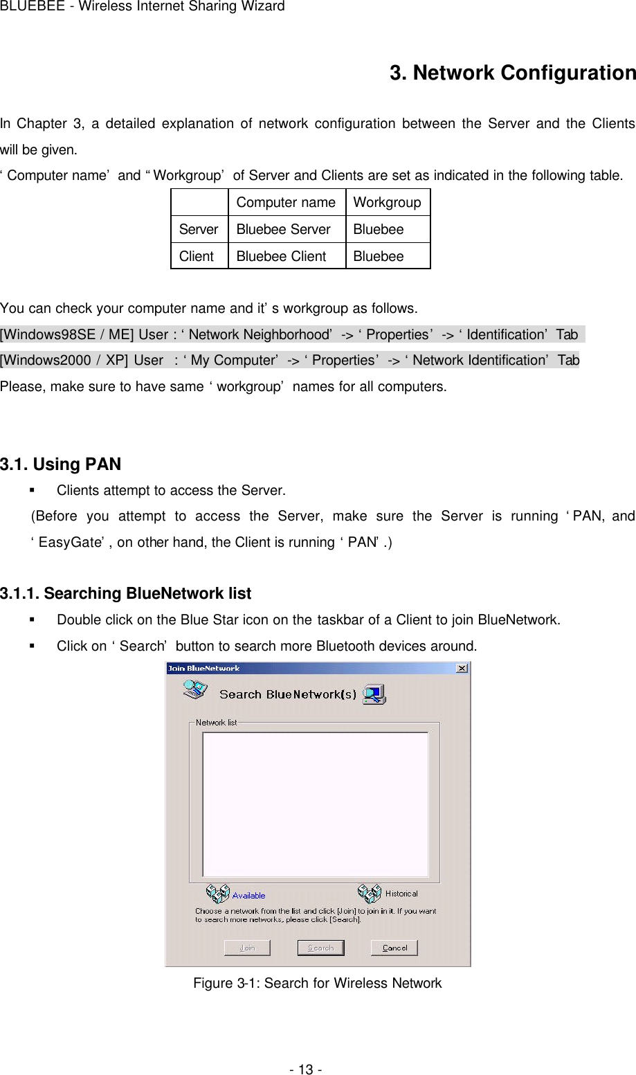 BLUEBEE - Wireless Internet Sharing Wizard  - 13 - 3. Network Configuration  In Chapter 3, a detailed explanation of network configuration between the Server and the Clients will be given. ‘Computer name’ and “Workgroup’ of Server and Clients are set as indicated in the following table.  Computer name Workgroup Server Bluebee Server Bluebee Client Bluebee Client Bluebee  You can check your computer name and it’s workgroup as follows.   [Windows98SE / ME] User : ‘Network Neighborhood’ -&gt; ‘Properties’ -&gt; ‘Identification’ Tab   [Windows2000 / XP] User  : ‘My Computer’ -&gt; ‘Properties’ -&gt; ‘Network Identification’ Tab Please, make sure to have same ‘workgroup’ names for all computers.   3.1. Using PAN  § Clients attempt to access the Server. (Before you attempt to access the Server, make sure the Server is running ‘PAN, and ‘EasyGate’, on other hand, the Client is running ‘PAN’.)  3.1.1. Searching BlueNetwork list § Double click on the Blue Star icon on the taskbar of a Client to join BlueNetwork. § Click on ‘Search’ button to search more Bluetooth devices around.  Figure 3-1: Search for Wireless Network 