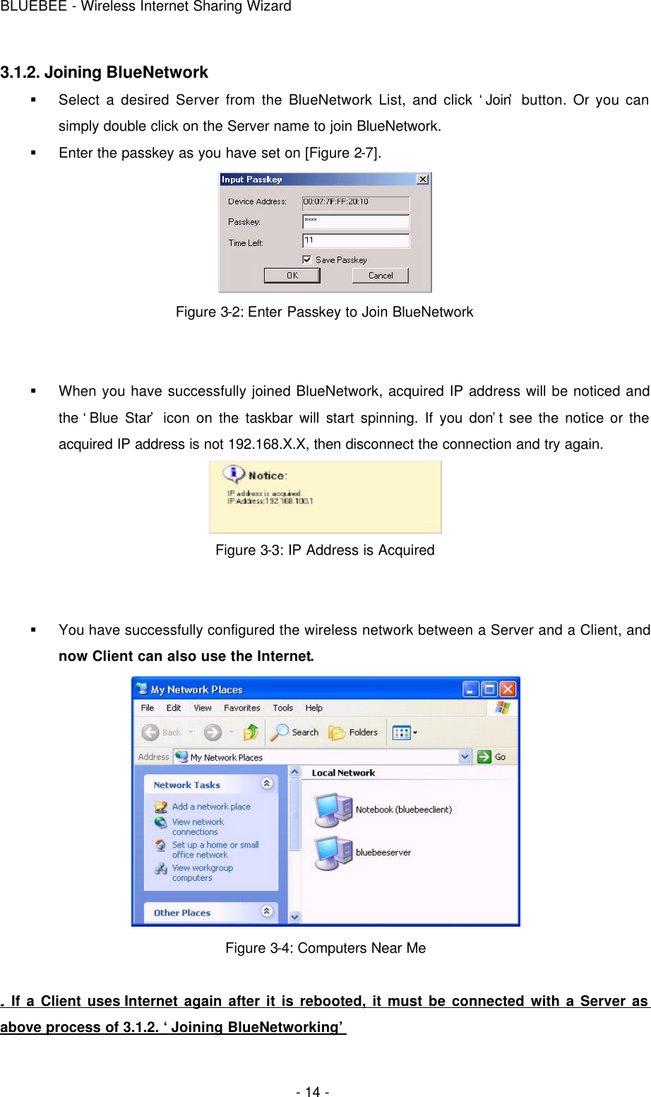 BLUEBEE - Wireless Internet Sharing Wizard  - 14 - 3.1.2. Joining BlueNetwork § Select a desired Server from the BlueNetwork List, and click ‘Join’ button. Or you can simply double click on the Server name to join BlueNetwork.   § Enter the passkey as you have set on [Figure 2-7].  Figure 3-2: Enter Passkey to Join BlueNetwork   § When you have successfully joined BlueNetwork, acquired IP address will be noticed and the ‘Blue Star’ icon on the taskbar will start spinning. If you don’t see the notice or the acquired IP address is not 192.168.X.X, then disconnect the connection and try again.  Figure 3-3: IP Address is Acquired   § You have successfully configured the wireless network between a Server and a Client, and now Client can also use the Internet.  Figure 3-4: Computers Near Me   If a Client uses Internet again after it is rebooted, it must be connected with a Server as above process of 3.1.2. ‘Joining BlueNetworking’ 