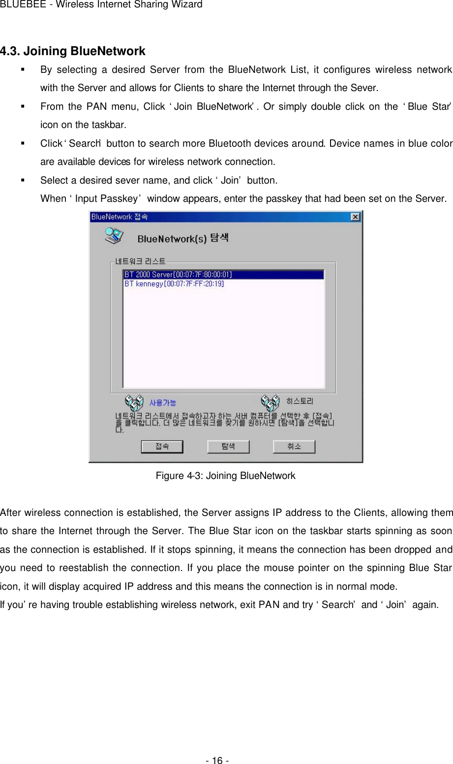 BLUEBEE - Wireless Internet Sharing Wizard  - 16 - 4.3. Joining BlueNetwork § By selecting a desired Server from the BlueNetwork List, it configures wireless network with the Server and allows for Clients to share the Internet through the Sever.   § From the PAN menu, Click ‘Join BlueNetwork’. Or simply double click on the ‘Blue Star’ icon on the taskbar. § Click ‘Search’ button to search more Bluetooth devices around. Device names in blue color are available devices for wireless network connection. § Select a desired sever name, and click ‘Join’ button.   When ‘Input Passkey’ window appears, enter the passkey that had been set on the Server.  Figure 4-3: Joining BlueNetwork  After wireless connection is established, the Server assigns IP address to the Clients, allowing them to share the Internet through the Server. The Blue Star icon on the taskbar starts spinning as soon as the connection is established. If it stops spinning, it means the connection has been dropped and you need to reestablish the connection. If you place the mouse pointer on the spinning Blue Star icon, it will display acquired IP address and this means the connection is in normal mode.   If you’re having trouble establishing wireless network, exit PAN and try ‘Search’ and ‘Join’ again.   