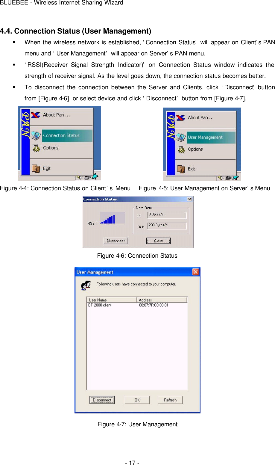 BLUEBEE - Wireless Internet Sharing Wizard  - 17 - 4.4. Connection Status (User Management) § When the wireless network is established, ‘Connection Status’ will appear on Client’s PAN menu and ‘User Management’ will appear on Server’s PAN menu. § ‘RSSI(Receiver Signal Strength Indicator)’ on Connection Status window indicates the strength of receiver signal. As the level goes down, the connection status becomes better. § To disconnect the connection between the Server and Clients, click ‘Disconnect’ button from [Figure 4-6], or select device and click ‘Disconnect’ button from [Figure 4-7].                      Figure 4-4: Connection Status on Client’s Menu   Figure 4-5: User Management on Server’s Menu    Figure 4-6: Connection Status  Figure 4-7: User Management 