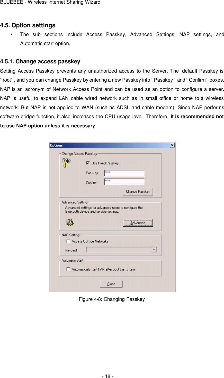 BLUEBEE - Wireless Internet Sharing Wizard  - 18 - 4.5. Option settings § The sub sections include Access Passkey, Advanced Settings, NAP settings, and Automatic start option.    4.5.1. Change access passkey Setting Access Passkey prevents any unauthorized access to the Server. The  default Passkey is ‘root’, and you can change Passkey by entering a new Passkey into ‘Passkey’ and ‘Confirm’ boxes. NAP is an acronym of Network Access Point and can be used as an option to configure a server. NAP is useful to expand LAN cable wired network such as in small office or home to a wireless network. But NAP is not applied to WAN (such as ADSL and cable modem). Since NAP performs software bridge function, it also increases the CPU usage level. Therefore, it is recommended not to use NAP option unless it is necessary.     Figure 4-8: Changing Passkey  