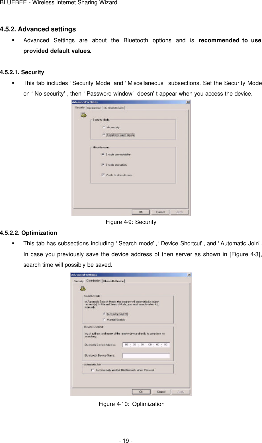 BLUEBEE - Wireless Internet Sharing Wizard  - 19 - 4.5.2. Advanced settings § Advanced Settings are about the Bluetooth options and is recommended to use provided default values.  4.5.2.1. Security § This tab includes ‘Security Mode’ and ‘Miscellaneous’ subsections. Set the Security Mode on ‘No security’, then ‘Password window’ doesn’t appear when you access the device.  Figure 4-9: Security 4.5.2.2. Optimization § This tab has subsections including ‘Search mode’, ‘Device Shortcut’, and ‘Automatic Join’. In case you previously save the device address of then server as shown in [Figure 4-3], search time will possibly be saved.  Figure 4-10: Optimization     