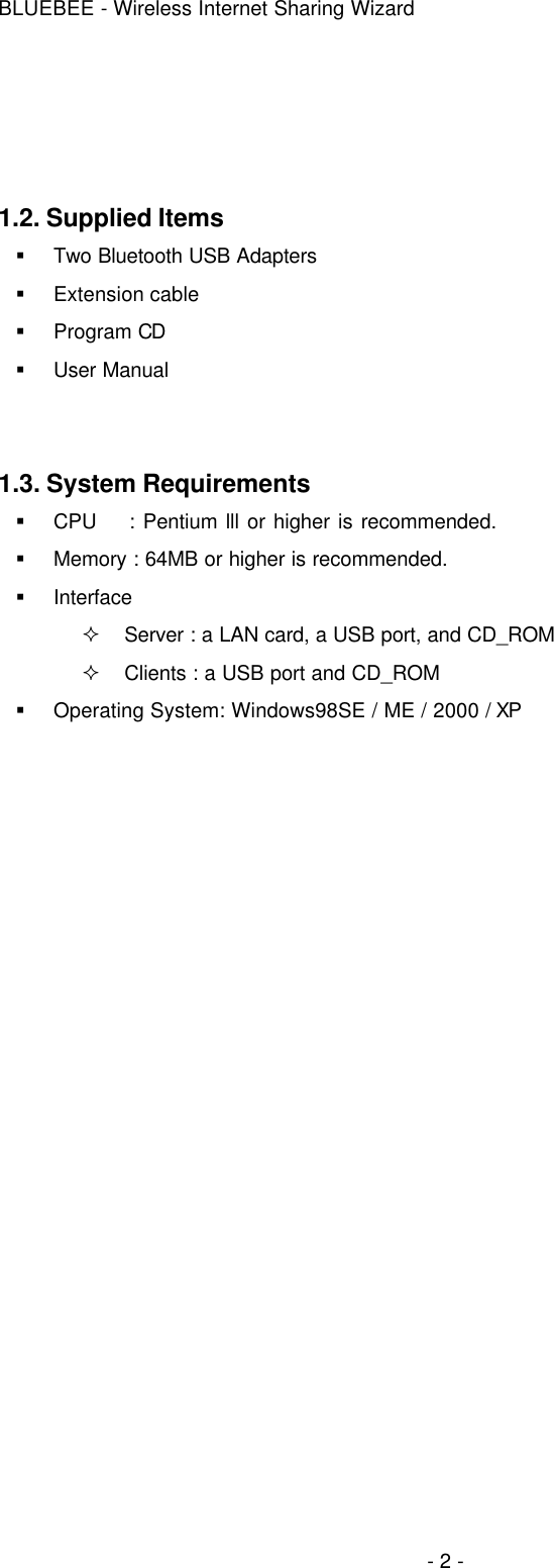 BLUEBEE - Wireless Internet Sharing Wizard  - 2 -    1.2. Supplied Items § Two Bluetooth USB Adapters § Extension cable   § Program CD § User Manual   1.3. System Requirements § CPU    : Pentium lll or higher is recommended. § Memory : 64MB or higher is recommended. § Interface ² Server : a LAN card, a USB port, and CD_ROM ² Clients : a USB port and CD_ROM   § Operating System: Windows98SE / ME / 2000 / XP    