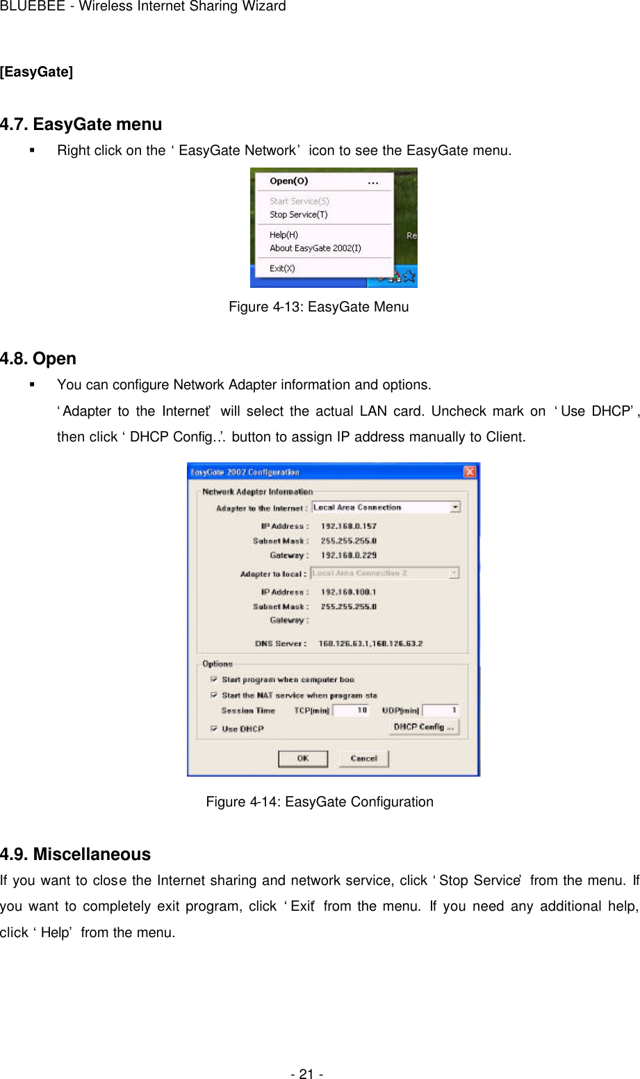 BLUEBEE - Wireless Internet Sharing Wizard  - 21 - [EasyGate]  4.7. EasyGate menu § Right click on the ‘EasyGate Network’ icon to see the EasyGate menu.  Figure 4-13: EasyGate Menu    4.8. Open § You can configure Network Adapter information and options. ‘Adapter to the Internet’ will select the actual LAN card. Uncheck mark on ‘Use DHCP’, then click ‘DHCP Config…’ button to assign IP address manually to Client.  Figure 4-14: EasyGate Configuration  4.9. Miscellaneous  If you want to close the Internet sharing and network service, click ‘Stop Service’ from the menu. If you want to completely exit program, click ‘Exit’ from the menu. If you need any additional help, click ‘Help’ from the menu.     