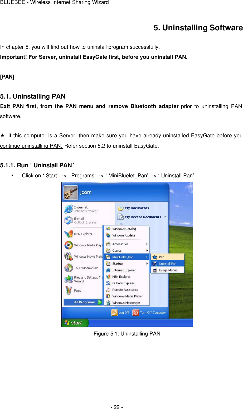 BLUEBEE - Wireless Internet Sharing Wizard  - 22 - 5. Uninstalling Software  In chapter 5, you will find out how to uninstall program successfully. Important! For Server, uninstall EasyGate first, before you uninstall PAN.   [PAN]  5.1. Uninstalling PAN  Exit PAN first, from the PAN menu and remove Bluetooth adapter prior to uninstalling PAN software.    ★ If this computer is a Server, then make sure you have already uninstalled EasyGate before you continue uninstalling PAN. Refer section 5.2 to uninstall EasyGate.  5.1.1. Run ‘Uninstall PAN’ § Click on ‘Start’ -&gt; ‘Programs’ -&gt; ‘MiniBluelet_Pan’ -&gt; ‘Uninstall Pan’.  Figure 5-1: Uninstalling PAN     