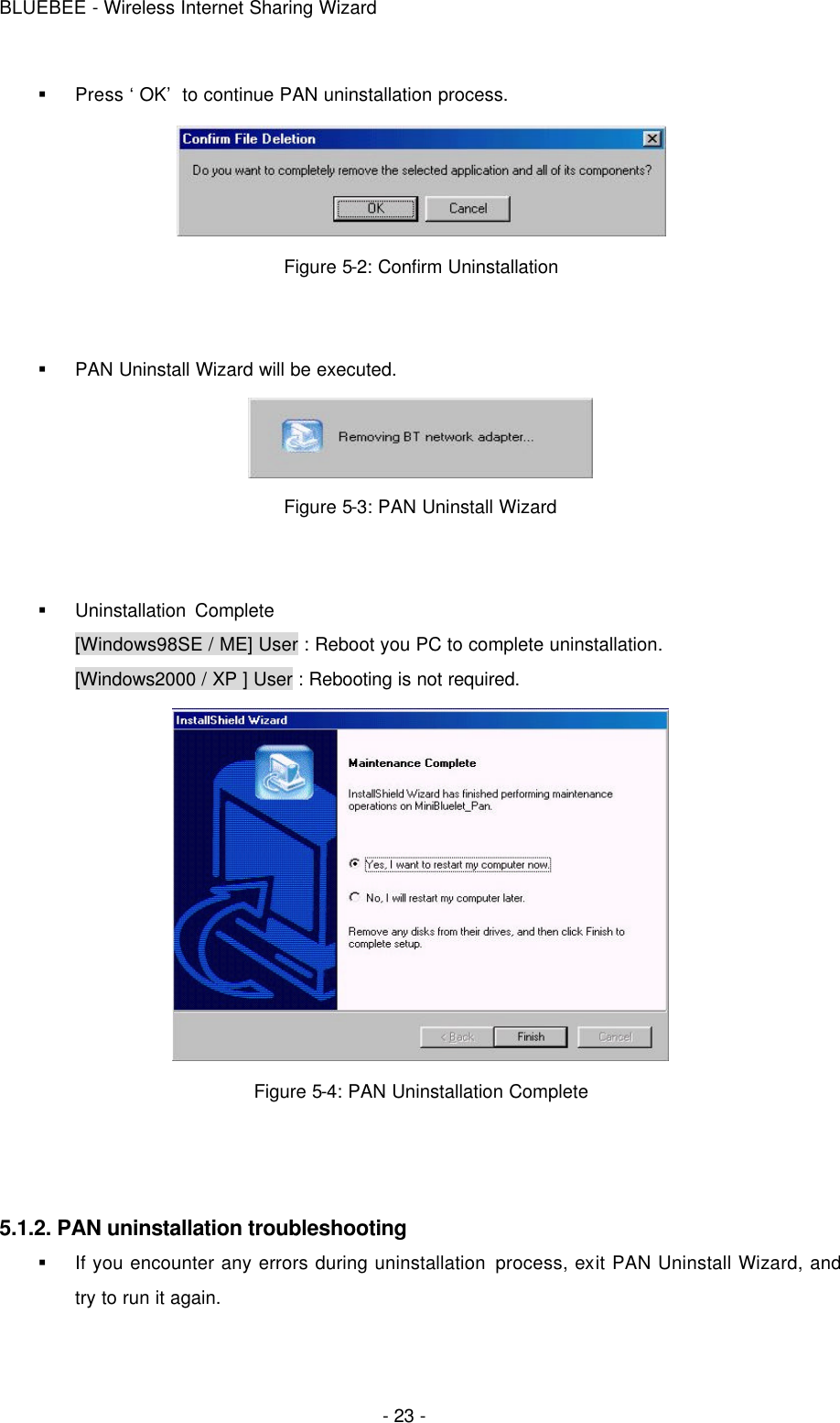 BLUEBEE - Wireless Internet Sharing Wizard  - 23 - § Press ‘OK’ to continue PAN uninstallation process.  Figure 5-2: Confirm Uninstallation   § PAN Uninstall Wizard will be executed.  Figure 5-3: PAN Uninstall Wizard   § Uninstallation Complete    [Windows98SE / ME] User : Reboot you PC to complete uninstallation. [Windows2000 / XP ] User : Rebooting is not required.  Figure 5-4: PAN Uninstallation Complete    5.1.2. PAN uninstallation troubleshooting § If you encounter any errors during uninstallation process, exit PAN Uninstall Wizard, and try to run it again.    