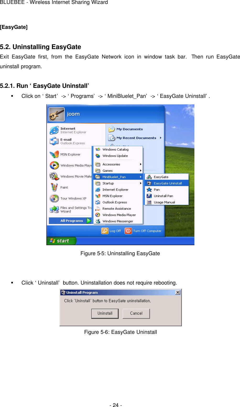 BLUEBEE - Wireless Internet Sharing Wizard  - 24 - [EasyGate]  5.2. Uninstalling EasyGate  Exit EasyGate first, from the EasyGate Network icon in window task bar.  Then run EasyGate uninstall program.    5.2.1. Run ‘EasyGate Uninstall’ § Click on ‘Start’ -&gt; ‘Programs’ -&gt; ‘MiniBluelet_Pan’ -&gt; ‘EasyGate Uninstall’.    Figure 5-5: Uninstalling EasyGate     § Click ‘Uninstall’ button. Uninstallation does not require rebooting.  Figure 5-6: EasyGate Uninstall 