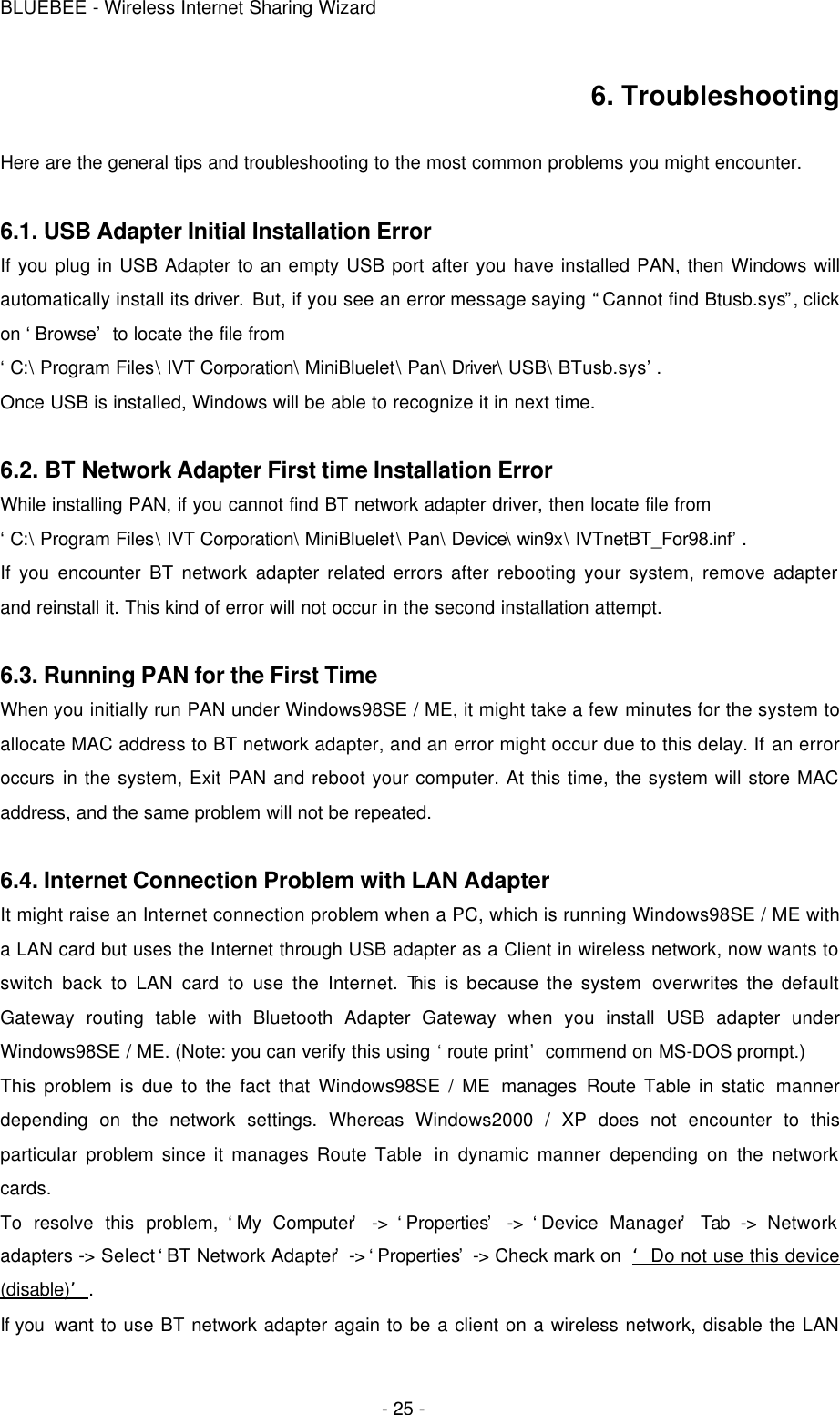 BLUEBEE - Wireless Internet Sharing Wizard  - 25 - 6. Troubleshooting  Here are the general tips and troubleshooting to the most common problems you might encounter.  6.1. USB Adapter Initial Installation Error If you plug in USB Adapter to an empty USB port after you have installed PAN, then Windows will automatically install its driver. But, if you see an error message saying “Cannot find Btusb.sys”, click on ‘Browse’ to locate the file from   ‘C:\ Program Files\ IVT Corporation\ MiniBluelet\ Pan\ Driver\ USB\ BTusb.sys’. Once USB is installed, Windows will be able to recognize it in next time.  6.2. BT Network Adapter First time Installation Error While installing PAN, if you cannot find BT network adapter driver, then locate file from   ‘C:\ Program Files\ IVT Corporation\ MiniBluelet\ Pan\ Device\ win9x\ IVTnetBT_For98.inf’. If you encounter BT network adapter related errors after rebooting your system, remove adapter and reinstall it. This kind of error will not occur in the second installation attempt.  6.3. Running PAN for the First Time When you initially run PAN under Windows98SE / ME, it might take a few minutes for the system to allocate MAC address to BT network adapter, and an error might occur due to this delay. If an error occurs in the system, Exit PAN and reboot your computer. At this time, the system will store MAC address, and the same problem will not be repeated.    6.4. Internet Connection Problem with LAN Adapter It might raise an Internet connection problem when a PC, which is running Windows98SE / ME with a LAN card but uses the Internet through USB adapter as a Client in wireless network, now wants to switch back to LAN card to use the Internet. This is because the system overwrites the default Gateway routing table with Bluetooth Adapter Gateway when you install USB adapter under Windows98SE / ME. (Note: you can verify this using ‘route print’ commend on MS-DOS prompt.)   This problem is due to the fact that Windows98SE / ME manages Route Table in static manner depending on the network settings. Whereas Windows2000 / XP does not encounter to this particular problem since it manages Route Table  in dynamic manner depending on the network cards. To resolve this problem, ‘My Computer’ -&gt; ‘Properties’ -&gt; ‘Device Manager’ Tab -&gt; Network adapters -&gt; Select ‘BT Network Adapter’ -&gt; ‘Properties’ -&gt; Check mark on  ‘Do not use this device (disable)’. If you  want to use BT network adapter again to be a client on a wireless network, disable the LAN 