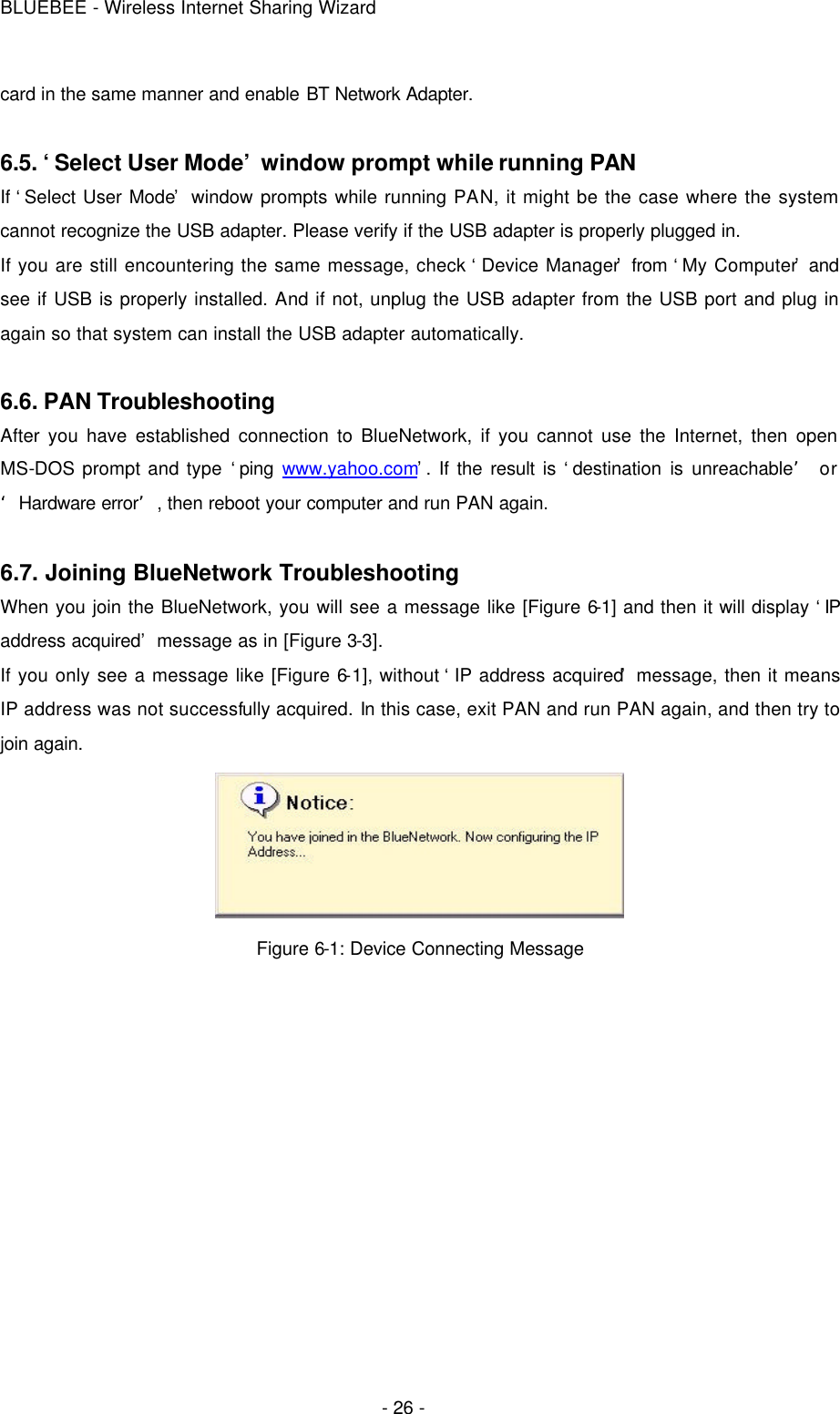 BLUEBEE - Wireless Internet Sharing Wizard  - 26 - card in the same manner and enable BT Network Adapter.  6.5. ‘Select User Mode’ window prompt while running PAN If ‘Select User Mode’ window prompts while running PAN, it might be the case where the system cannot recognize the USB adapter. Please verify if the USB adapter is properly plugged in.   If you are still encountering the same message, check ‘Device Manager’ from ‘My Computer’ and see if USB is properly installed. And if not, unplug the USB adapter from the USB port and plug in again so that system can install the USB adapter automatically.  6.6. PAN Troubleshooting After you have established connection to BlueNetwork, if you cannot use the Internet, then open MS-DOS prompt and type ‘ping  www.yahoo.com’. If the result is ‘destination is unreachable’ or ‘Hardware error’, then reboot your computer and run PAN again.  6.7. Joining BlueNetwork Troubleshooting   When you join the BlueNetwork, you will see a message like [Figure 6-1] and then it will display ‘IP address acquired’ message as in [Figure 3-3].   If you only see a message like [Figure 6-1], without ‘IP address acquired’ message, then it means IP address was not successfully acquired. In this case, exit PAN and run PAN again, and then try to join again.  Figure 6-1: Device Connecting Message  