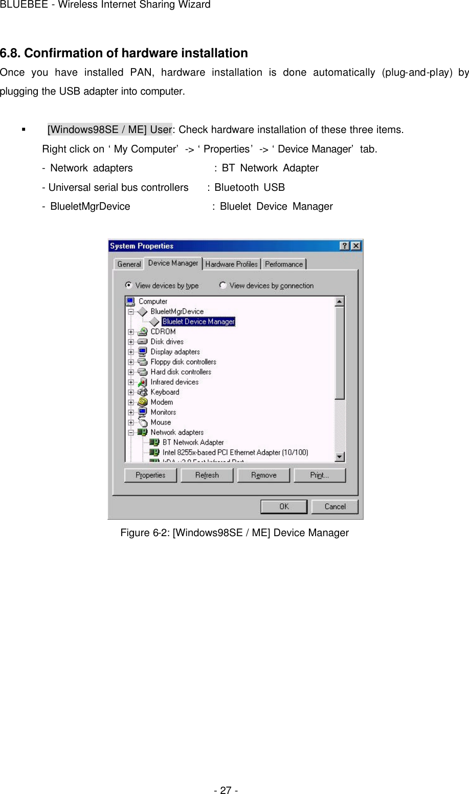 BLUEBEE - Wireless Internet Sharing Wizard  - 27 - 6.8. Confirmation of hardware installation Once you have installed PAN, hardware installation is done automatically (plug-and-play) by plugging the USB adapter into computer.  §  [Windows98SE / ME] User: Check hardware installation of these three items. Right click on ‘My Computer’ -&gt; ‘Properties’ -&gt; ‘Device Manager’ tab.   - Network adapters                : BT Network Adapter   - Universal serial bus controllers    : Bluetooth USB   - BlueletMgrDevice                : Bluelet Device Manager   Figure 6-2: [Windows98SE / ME] Device Manager     