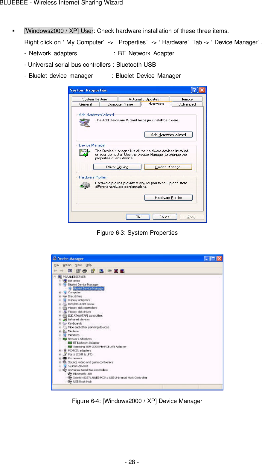 BLUEBEE - Wireless Internet Sharing Wizard  - 28 - § [Windows2000 / XP] User: Check hardware installation of these three items. Right click on ‘My Computer’ -&gt; ‘Properties’ -&gt; ‘Hardware’ Tab -&gt; ‘Device Manager’.   - Network adapters             : BT Network Adapter   - Universal serial bus controllers : Bluetooth USB - Bluelet device manager       : Bluelet Device Manager  Figure 6-3: System Properties   Figure 6-4: [Windows2000 / XP] Device Manager  