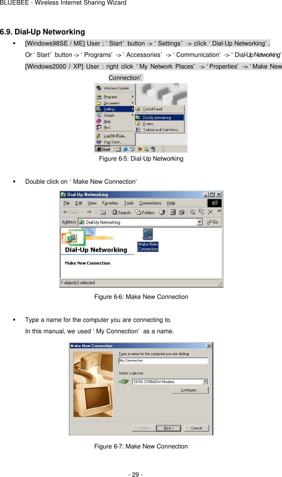 BLUEBEE - Wireless Internet Sharing Wizard  - 29 - 6.9. Dial-Up Networking § [Windows98SE / ME] User : ‘Start’ button -&gt; ‘Settings’ -&gt; click ‘Dial-Up Networking’. Or ‘Start’ button -&gt; ‘Programs’ -&gt; ‘Accessories’ -&gt; ‘Communication’ -&gt; ‘Dial-Up Networking’ [Windows2000 / XP] User : right click ‘My Network Places’ -&gt; ‘Properties’ -&gt; ‘Make New Connection’  Figure 6-5: Dial-Up Networking  § Double click on ‘Make New Connection’    Figure 6-6: Make New Connection  § Type a name for the computer you are connecting to. In this manual, we used ‘My Connection’ as a name.  Figure 6-7: Make New Connection   