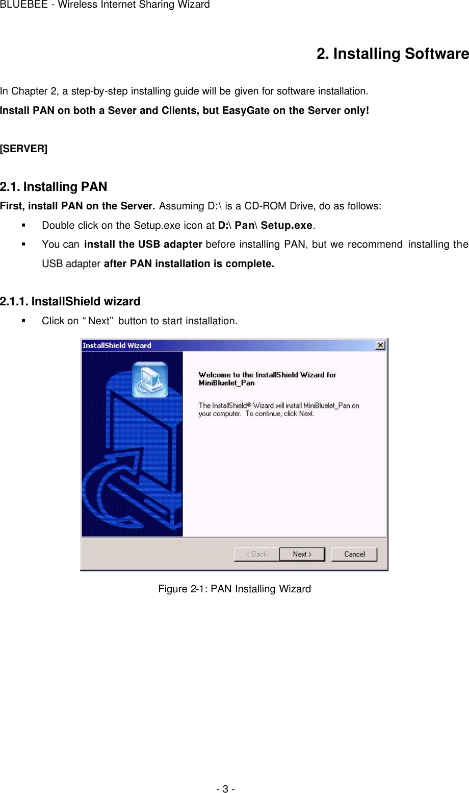 BLUEBEE - Wireless Internet Sharing Wizard  - 3 - 2. Installing Software  In Chapter 2, a step-by-step installing guide will be given for software installation. Install PAN on both a Sever and Clients, but EasyGate on the Server only!  [SERVER]  2.1. Installing PAN First, install PAN on the Server. Assuming D:\ is a CD-ROM Drive, do as follows: § Double click on the Setup.exe icon at D:\ Pan\ Setup.exe. § You can install the USB adapter before installing PAN, but we recommend installing the USB adapter after PAN installation is complete.    2.1.1. InstallShield wizard § Click on “Next” button to start installation.  Figure 2-1: PAN Installing Wizard      