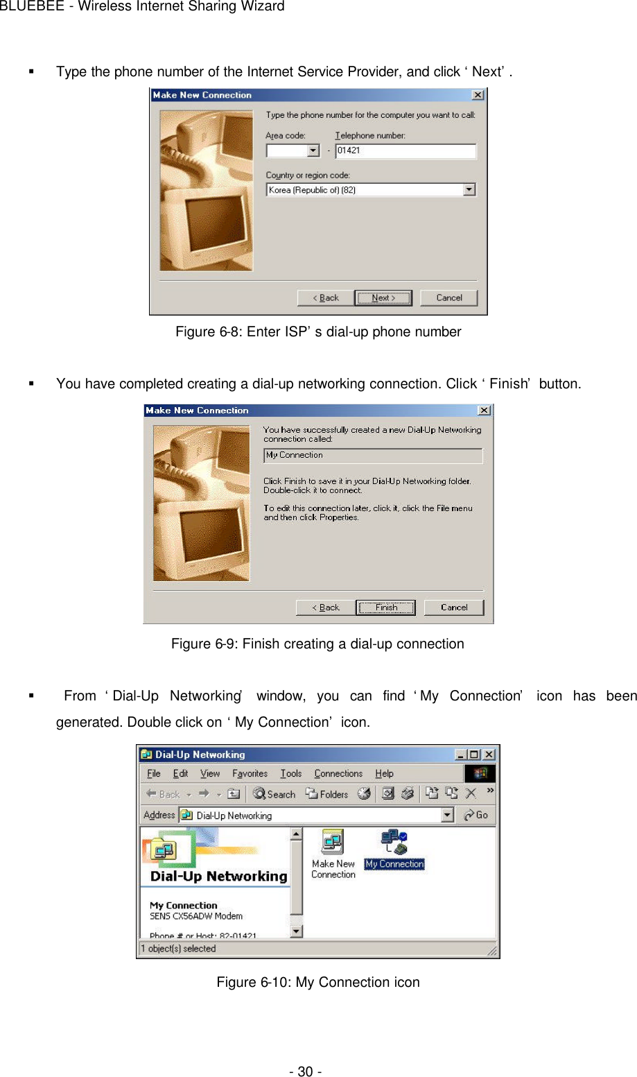 BLUEBEE - Wireless Internet Sharing Wizard  - 30 - § Type the phone number of the Internet Service Provider, and click ‘Next’.  Figure 6-8: Enter ISP’s dial-up phone number  § You have completed creating a dial-up networking connection. Click ‘Finish’ button.  Figure 6-9: Finish creating a dial-up connection  §  From  ‘Dial-Up Networking’ window, you can find ‘My Connection’ icon has been generated. Double click on ‘My Connection’ icon.  Figure 6-10: My Connection icon  