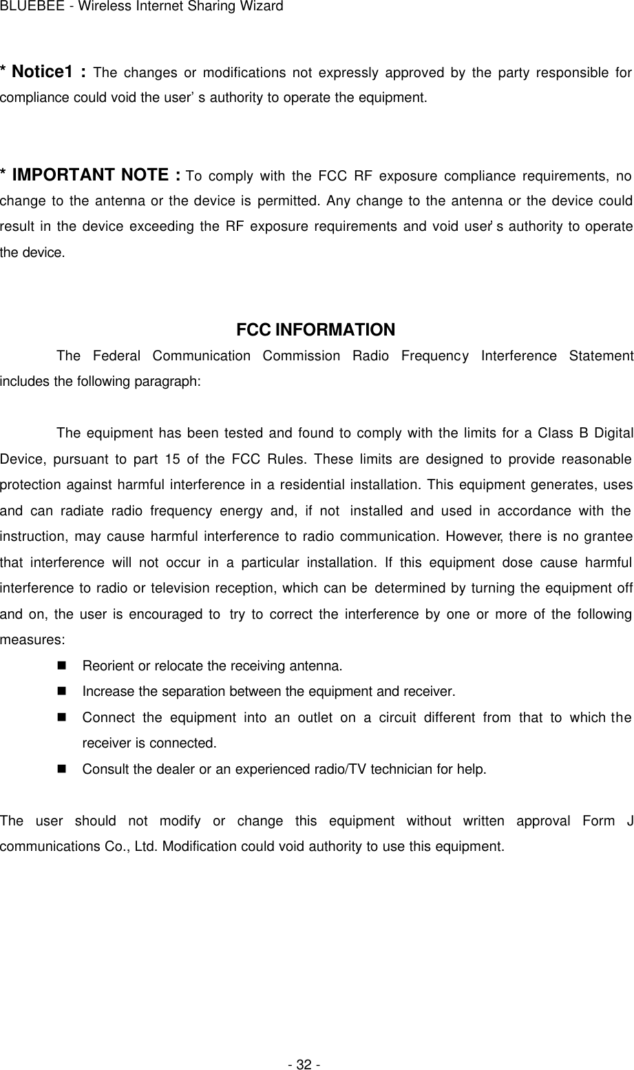 BLUEBEE - Wireless Internet Sharing Wizard  - 32 - * Notice1 : The changes or modifications not expressly approved by the party responsible for compliance could void the user’s authority to operate the equipment.   * IMPORTANT NOTE : To comply with the FCC RF exposure compliance requirements, no change to the antenna or the device is permitted. Any change to the antenna or the device could result in the device exceeding the RF exposure requirements and void user’s authority to operate the device.    FCC INFORMATION The Federal Communication Commission Radio Frequency Interference Statement includes the following paragraph:  The equipment has been tested and found to comply with the limits for a Class B Digital Device, pursuant to part 15 of the FCC Rules. These limits are designed to provide reasonable protection against harmful interference in a residential installation. This equipment generates, uses and can radiate radio frequency energy and, if not  installed and used in accordance with the instruction, may cause harmful interference to radio communication. However, there is no grantee that interference will not occur in a particular installation. If this equipment dose cause harmful interference to radio or television reception, which can be determined by turning the equipment off and on, the user is encouraged to  try to correct the interference by one or more of the following measures: n Reorient or relocate the receiving antenna. n Increase the separation between the equipment and receiver. n Connect the equipment into an outlet on a circuit different from that to which the receiver is connected. n Consult the dealer or an experienced radio/TV technician for help.  The user should not modify or change this equipment without written approval Form J communications Co., Ltd. Modification could void authority to use this equipment.    