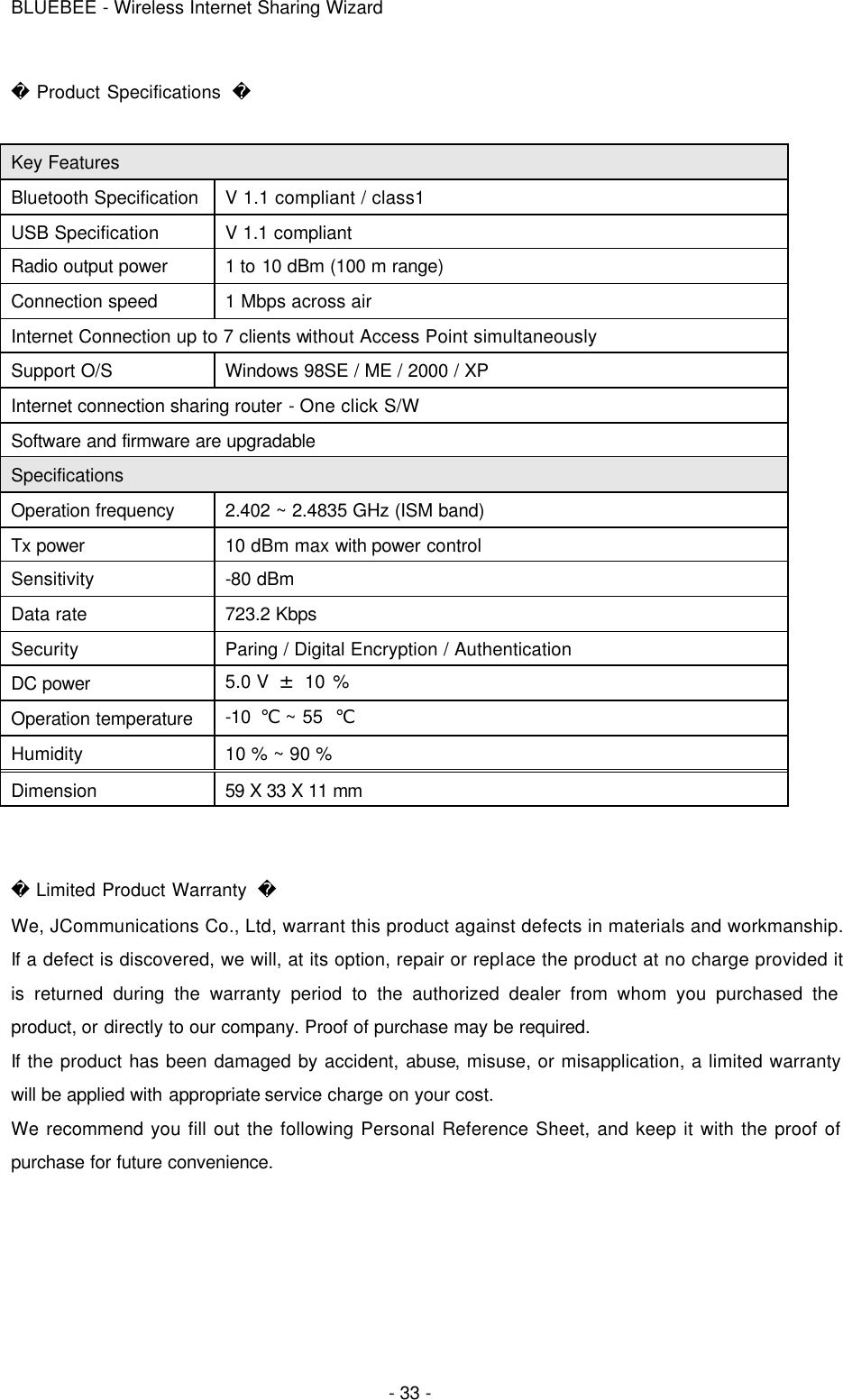 BLUEBEE - Wireless Internet Sharing Wizard  - 33 -  Product Specifications    Key Features Bluetooth Specification V 1.1 compliant / class1 USB Specification V 1.1 compliant Radio output power 1 to 10 dBm (100 m range) Connection speed 1 Mbps across air Internet Connection up to 7 clients without Access Point simultaneously Support O/S Windows 98SE / ME / 2000 / XP Internet connection sharing router - One click S/W Software and firmware are upgradable Specifications Operation frequency 2.402 ~ 2.4835 GHz (ISM band) Tx power 10 dBm max with power control Sensitivity -80 dBm Data rate 723.2 Kbps Security Paring / Digital Encryption / Authentication DC power 5.0 V  ± 10 % Operation temperature -10  ℃ ~ 55  ℃ Humidity 10 % ~ 90 % Dimension 59 X 33 X 11 mm    Limited Product Warranty   We, JCommunications Co., Ltd, warrant this product against defects in materials and workmanship. If a defect is discovered, we will, at its option, repair or replace the product at no charge provided it is returned during the warranty period to the authorized dealer from whom you purchased the product, or directly to our company. Proof of purchase may be required.   If the product has been damaged by accident, abuse, misuse, or misapplication, a limited warranty will be applied with appropriate service charge on your cost. We recommend you fill out the following Personal Reference Sheet, and keep it with the proof of purchase for future convenience.      