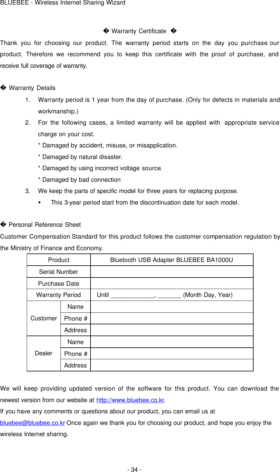 BLUEBEE - Wireless Internet Sharing Wizard  - 34 -  Warranty Certificate   Thank you for choosing our product. The warranty period starts on the day you purchase our product. Therefore we recommend you to keep this certificate with the proof of purchase, and receive full coverage of warranty.   Warranty Details 1. Warranty period is 1 year from the day of purchase. (Only for defects in materials and workmanship.) 2. For the following cases, a limited warranty will be applied with  appropriate service charge on your cost. * Damaged by accident, misuse, or misapplication. * Damaged by natural disaster. * Damaged by using incorrect voltage source. * Damaged by bad connection 3. We keep the parts of specific model for three years for replacing purpose. § This 3-year period start from the discontinuation date for each model.   Personal Reference Sheet Customer Compensation Standard for this product follows the customer compensation regulation by the Ministry of Finance and Economy. Product Bluetooth USB Adapter BLUEBEE BA1000U Serial Number   Purchase Date   Warranty Period Until _____________, _______ (Month Day, Year) Name   Phone #    Customer Address   Name   Phone #    Dealer Address    We will keep providing updated version of the software for this product. You can download the newest version from our website at http://www.bluebee.co.kr. If you have any comments or questions about our product, you can email us at bluebee@bluebee.co.kr Once again we thank you for choosing our product, and hope you enjoy the wireless Internet sharing.   