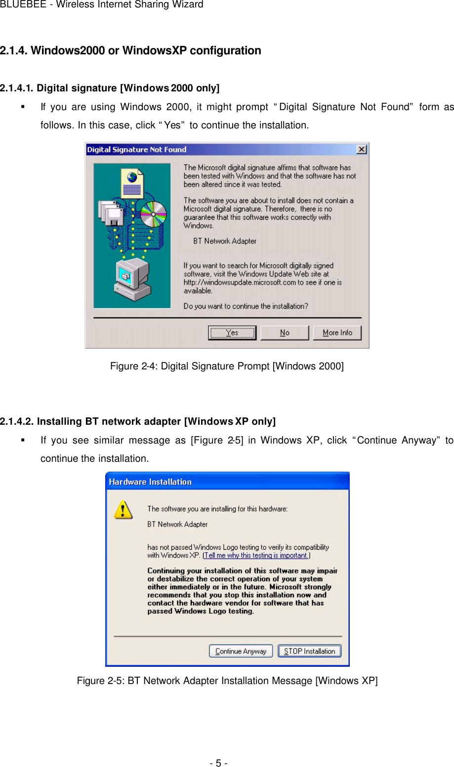 BLUEBEE - Wireless Internet Sharing Wizard  - 5 - 2.1.4. Windows2000 or WindowsXP configuration  2.1.4.1. Digital signature [Windows 2000 only] § If you are using Windows 2000, it might prompt “Digital Signature Not Found” form as follows. In this case, click “Yes” to continue the installation.  Figure 2-4: Digital Signature Prompt [Windows 2000]   2.1.4.2. Installing BT network adapter [Windows XP only] § If you see similar message as [Figure 2-5] in Windows XP, click “Continue Anyway” to continue the installation.    Figure 2-5: BT Network Adapter Installation Message [Windows XP]  