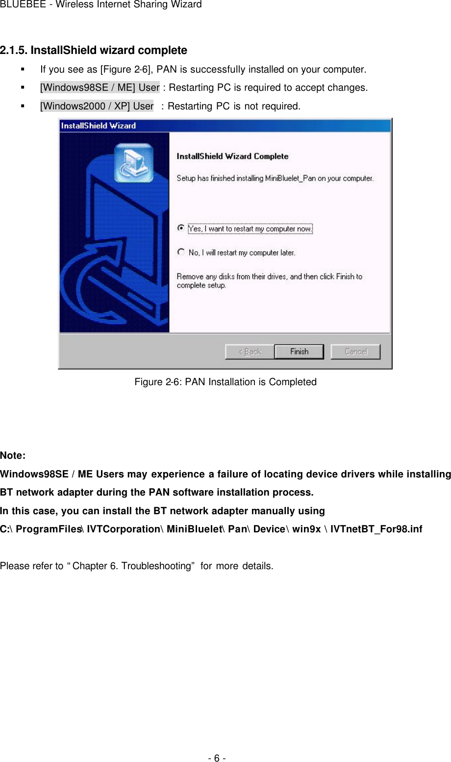 BLUEBEE - Wireless Internet Sharing Wizard  - 6 - 2.1.5. InstallShield wizard complete § If you see as [Figure 2-6], PAN is successfully installed on your computer. § [Windows98SE / ME] User : Restarting PC is required to accept changes. § [Windows2000 / XP] User  : Restarting PC is not required.  Figure 2-6: PAN Installation is Completed    Note: Windows98SE / ME Users may experience a failure of locating device drivers while installing BT network adapter during the PAN software installation process.  In this case, you can install the BT network adapter manually using  C:\ ProgramFiles\ IVTCorporation\ MiniBluelet\ Pan\ Device\ win9x \ IVTnetBT_For98.inf  Please refer to “Chapter 6. Troubleshooting” for more details.      