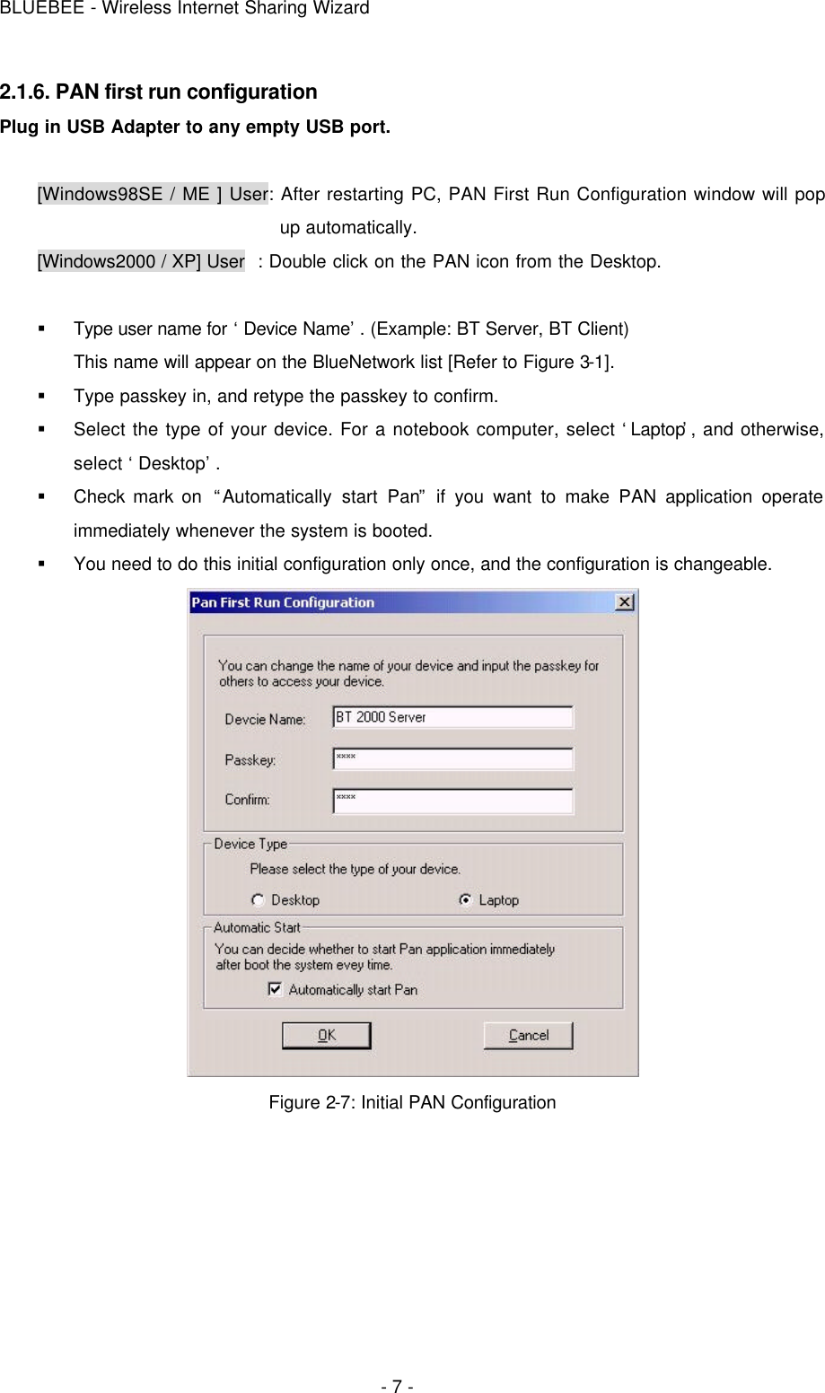 BLUEBEE - Wireless Internet Sharing Wizard  - 7 - 2.1.6. PAN first run configuration Plug in USB Adapter to any empty USB port.  [Windows98SE / ME ] User: After restarting PC, PAN First Run Configuration window will pop up automatically.   [Windows2000 / XP] User  : Double click on the PAN icon from the Desktop.  § Type user name for ‘Device Name’. (Example: BT Server, BT Client) This name will appear on the BlueNetwork list [Refer to Figure 3-1]. § Type passkey in, and retype the passkey to confirm.   § Select the type of your device. For a notebook computer, select ‘Laptop’, and otherwise, select ‘Desktop’. § Check mark on  “Automatically start Pan” if you want to make PAN application operate immediately whenever the system is booted. § You need to do this initial configuration only once, and the configuration is changeable.  Figure 2-7: Initial PAN Configuration   