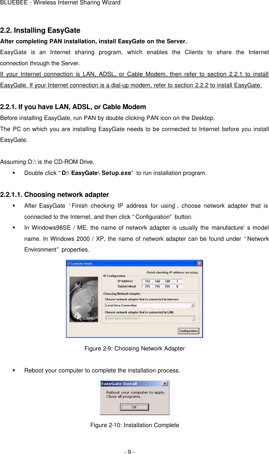 BLUEBEE - Wireless Internet Sharing Wizard  - 9 - 2.2. Installing EasyGate After completing PAN installation, install EasyGate on the Server.   EasyGate is an Internet sharing program, which enables the Clients to share the Internet connection through the Server.   If your Internet connection is LAN, ADSL, or Cable Modem, then refer to section 2.2.1 to install EasyGate. If your Internet connection is a dial-up modem, refer to section 2.2.2 to install EasyGate.  2.2.1. If you have LAN, ADSL, or Cable Modem   Before installing EasyGate, run PAN by double clicking PAN icon on the Desktop. The PC on which you are installing EasyGate needs to be connected to Internet before you install EasyGate.  Assuming D:\ is the CD-ROM Drive, § Double click “D:\ EasyGate\ Setup.exe” to run installation program.  2.2.1.1. Choosing network adapter § After EasyGate  ‘Finish checking IP address for using’, choose network adapter that is connected to the Internet, and then click “Configuration” button. § In Windows98SE / ME, the name of network adapter is usually the manufacture’s model name. In Windows 2000 / XP, the name of network adapter can be found under “Network Environment” properties.      Figure 2-9: Choosing Network Adapter  § Reboot your computer to complete the installation process.  Figure 2-10: Installation Complete 