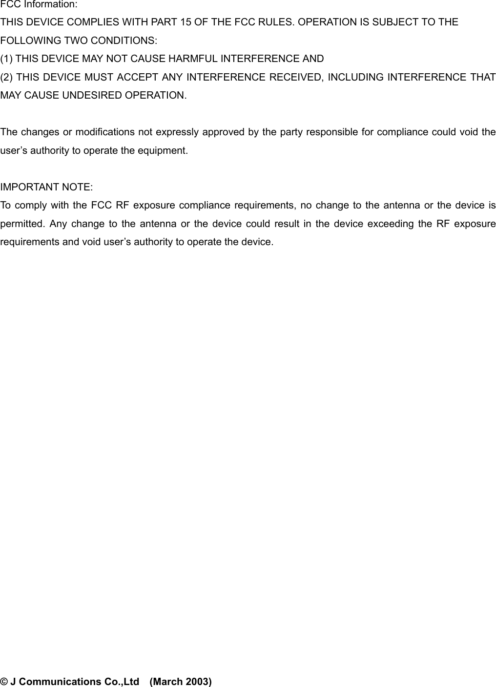            FCC Information: THIS DEVICE COMPLIES WITH PART 15 OF THE FCC RULES. OPERATION IS SUBJECT TO THE FOLLOWING TWO CONDITIONS:   (1) THIS DEVICE MAY NOT CAUSE HARMFUL INTERFERENCE AND (2) THIS DEVICE MUST ACCEPT ANY INTERFERENCE RECEIVED, INCLUDING INTERFERENCE THAT MAY CAUSE UNDESIRED OPERATION.  The changes or modifications not expressly approved by the party responsible for compliance could void the user’s authority to operate the equipment.  IMPORTANT NOTE:   To comply with the FCC RF exposure compliance requirements, no change to the antenna or the device is permitted. Any change to the antenna or the device could result in the device exceeding the RF exposure requirements and void user’s authority to operate the device.                        © J Communications Co.,Ltd    (March 2003) 