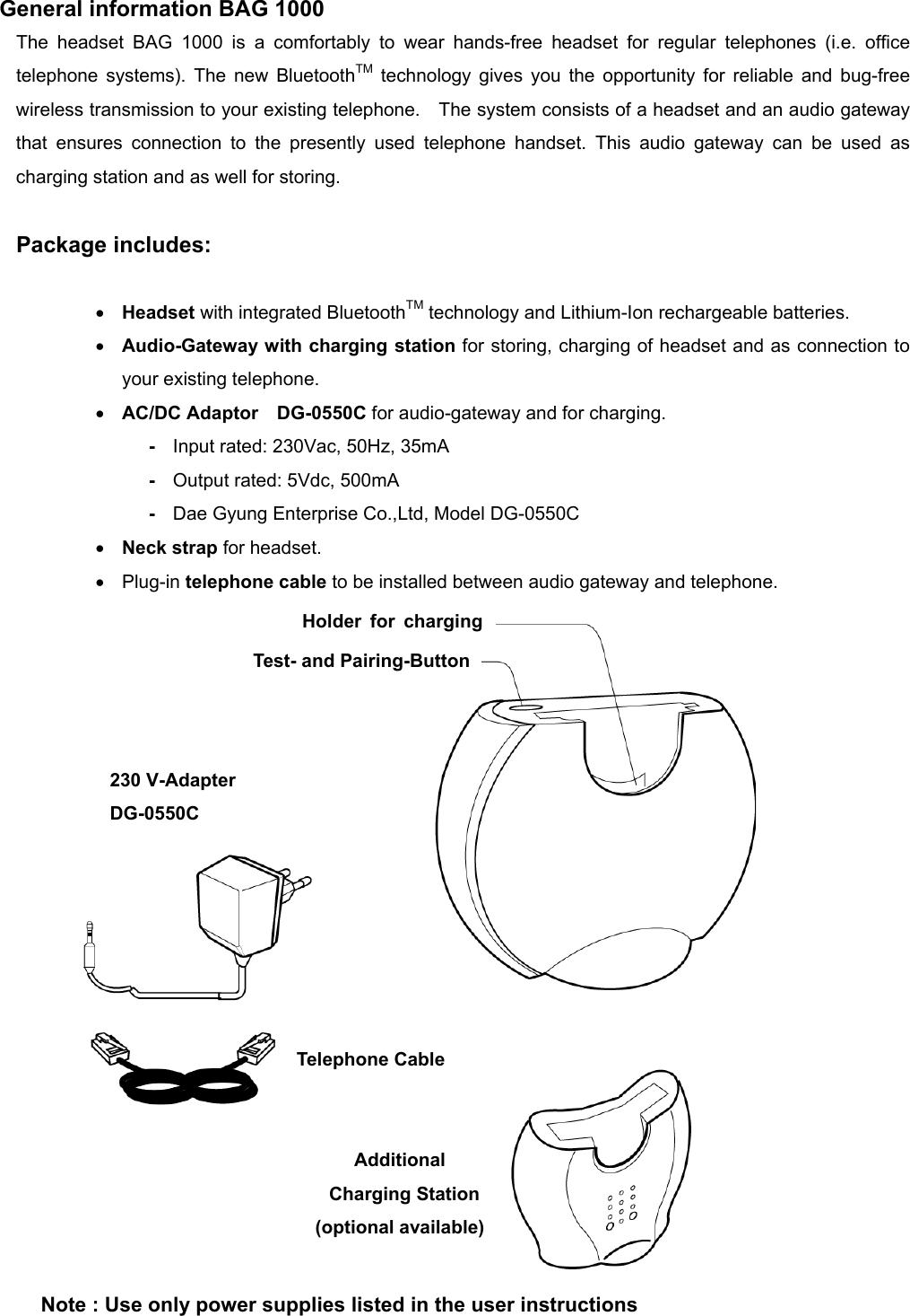          General information BAG 1000 The headset BAG 1000 is a comfortably to wear hands-free headset for regular telephones (i.e. office telephone systems). The new BluetoothTM technology gives you the opportunity for reliable and bug-free wireless transmission to your existing telephone.    The system consists of a headset and an audio gateway that ensures connection to the presently used telephone handset. This audio gateway can be used as charging station and as well for storing.  Package includes:  •  Headset with integrated BluetoothTM technology and Lithium-Ion rechargeable batteries. •  Audio-Gateway with charging station for storing, charging of headset and as connection to your existing telephone. •  AC/DC Adaptor   DG-0550C for audio-gateway and for charging. -  Input rated: 230Vac, 50Hz, 35mA -  Output rated: 5Vdc, 500mA -  Dae Gyung Enterprise Co.,Ltd, Model DG-0550C •  Neck strap for headset. •  Plug-in telephone cable to be installed between audio gateway and telephone.   Basisteil Audio Gateway Reset/Pairing Taste Telefon-Kabel Holder for chargingTest- and Pairing-Button Telephone Cable Additional  Charging Station  (optional available) 230 V-Adapter DG-0550C Note : Use only power supplies listed in the user instructions 