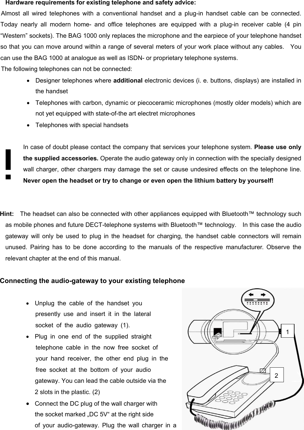          Hardware requirements for existing telephone and safety advice: Almost all wired telephones with a conventional handset and a plug-in handset cable can be connected. Today nearly all modern home- and office telephones are equipped with a plug-in receiver cable (4 pin “Western” sockets). The BAG 1000 only replaces the microphone and the earpiece of your telephone handset so that you can move around within a range of several meters of your work place without any cables.    You can use the BAG 1000 at analogue as well as ISDN- or proprietary telephone systems. The following telephones can not be connected: •  Designer telephones where additional electronic devices (i. e. buttons, displays) are installed in the handset •  Telephones with carbon, dynamic or piecoceramic microphones (mostly older models) which are not yet equipped with state-of-the art electret microphones •  Telephones with special handsets  In case of doubt please contact the company that services your telephone system. Please use only the supplied accessories. Operate the audio gateway only in connection with the specially designed wall charger, other chargers may damage the set or cause undesired effects on the telephone line. Never open the headset or try to change or even open the lithium battery by yourself!     Hint:  The headset can also be connected with other appliances equipped with Bluetooth™ technology such as mobile phones and future DECT-telephone systems with Bluetooth™ technology.    In this case the audio gateway will only be used to plug in the headset for charging, the handset cable connectors will remain unused. Pairing has to be done according to the manuals of the respective manufacturer. Observe the relevant chapter at the end of this manual.    Connecting the audio-gateway to your existing telephone  •  Unplug the cable of the handset you     presently use and insert it in the lateral     socket of the audio gateway (1). •  Plug in one end of the supplied straight  telephone cable in the now free socket of  your hand receiver, the other end plug in the free socket at the bottom of your audio  gateway. You can lead the cable outside via the     2 slots in the plastic. (2) •  Connect the DC plug of the wall charger with   the socket marked „DC 5V“ at the right side   of your audio-gateway. Plug the wall charger in a 1 2 