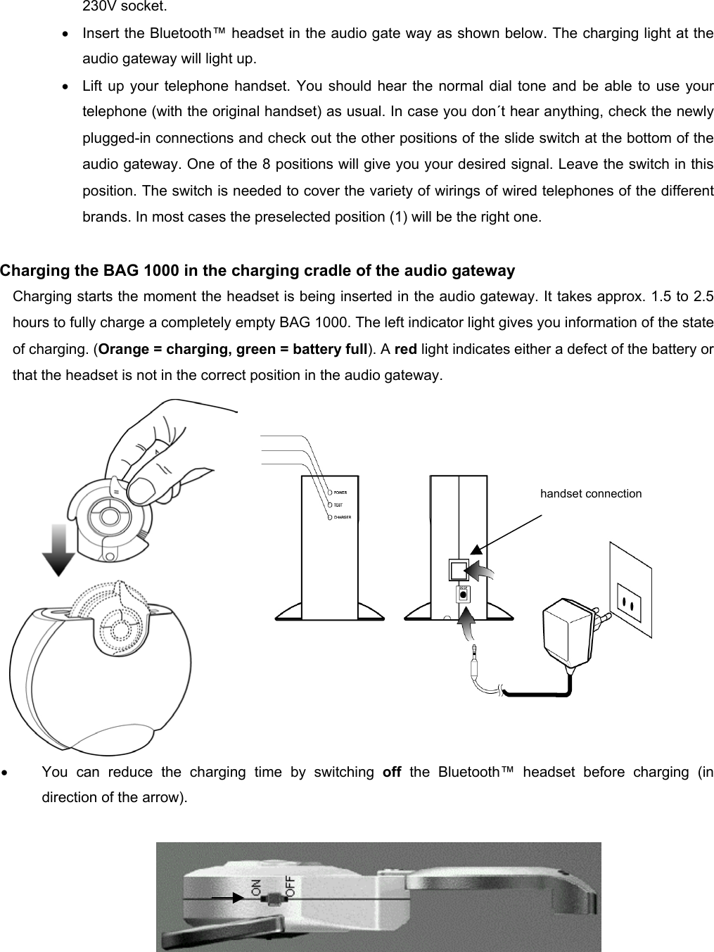          230V socket. •  Insert the Bluetooth™ headset in the audio gate way as shown below. The charging light at the audio gateway will light up. •  Lift up your telephone handset. You should hear the normal dial tone and be able to use your telephone (with the original handset) as usual. In case you don´t hear anything, check the newly plugged-in connections and check out the other positions of the slide switch at the bottom of the audio gateway. One of the 8 positions will give you your desired signal. Leave the switch in this position. The switch is needed to cover the variety of wirings of wired telephones of the different brands. In most cases the preselected position (1) will be the right one.  Charging the BAG 1000 in the charging cradle of the audio gateway Charging starts the moment the headset is being inserted in the audio gateway. It takes approx. 1.5 to 2.5 hours to fully charge a completely empty BAG 1000. The left indicator light gives you information of the state of charging. (Orange = charging, green = battery full). A red light indicates either a defect of the battery or that the headset is not in the correct position in the audio gateway.                •  You can reduce the charging time by switching off  the Bluetooth™ headset before charging (in direction of the arrow).        handset connection 