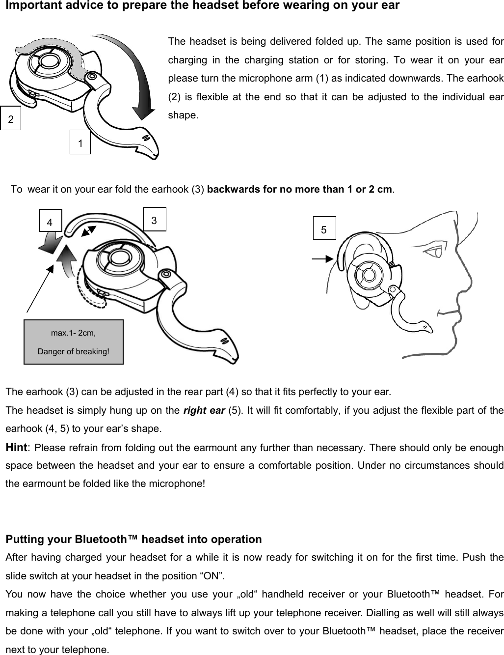          Important advice to prepare the headset before wearing on your ear  The headset is being delivered folded up. The same position is used for charging in the charging station or for storing. To wear it on your ear please turn the microphone arm (1) as indicated downwards. The earhook (2) is flexible at the end so that it can be adjusted to the individual ear shape.      To  wear it on your ear fold the earhook (3) backwards for no more than 1 or 2 cm.            The earhook (3) can be adjusted in the rear part (4) so that it fits perfectly to your ear. The headset is simply hung up on the right ear (5). It will fit comfortably, if you adjust the flexible part of the earhook (4, 5) to your ear’s shape.   Hint: Please refrain from folding out the earmount any further than necessary. There should only be enough space between the headset and your ear to ensure a comfortable position. Under no circumstances should the earmount be folded like the microphone!   Putting your Bluetooth™ headset into operation   After having charged your headset for a while it is now ready for switching it on for the first time. Push the slide switch at your headset in the position “ON”. You now have the choice whether you use your „old“ handheld receiver or your Bluetooth™ headset. For making a telephone call you still have to always lift up your telephone receiver. Dialling as well will still always be done with your „old“ telephone. If you want to switch over to your Bluetooth™ headset, place the receiver next to your telephone.  234 max.1- 2cm,   Danger of breaking! 51