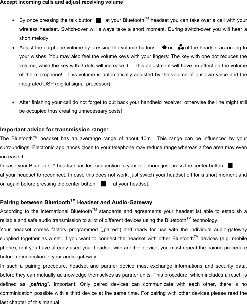          Accept incoming calls and adjust receiving volume   •  By once pressing the talk button     at your BluetoothTM headset you can take over a call with your wireless headset. Switch-over will always take a short moment. During switch-over you will hear a short melody. •  Adjust the earphone volume by pressing the volume buttons     or     of the headset according to your wishes. You may also feel the volume keys with your fingers: The key with one dot reduces the volume, while the key with 3 dots will increase it.    This adjustment will have no effect on the volume of the microphone!  This volume is automatically adjusted by the volume of our own voice and the integrated DSP (digital signal processor).  •  After finishing your call do not forget to put back your handheld receiver, otherwise the line might still be occupied thus creating unnecessary costs!         Important advice for transmission range:  The Bluetooth™ headset has an averange range of about 10m.  This range can be influenced by your surroundings. Electronic appliances close to your telephone may reduce range whereas a free area may even increase it. In case your Bluetooth™ headset has lost connection to your telephone just press the center button   at your headset to reconnect. In case this does not work, just switch your headset off for a short moment and on again before pressing the center button              at your headset.  Pairing between BluetoothTM Headset and Audio-Gateway According to the international BluetoothTM standards and agreements your headset ist able to establish a reliable and safe audio transmission to a lot of different devices using the BluetoothTM technology. Your headset comes factory programmed („paired“) and ready for use with the individual audio-gateway supplied together as a set. If you want to connect the headset with other BluetoothTM devices (e.g. mobile phone), or if you have already used your headset with another device, you must repeat the pairing procedure before reconnection to your audio-gateway.   In such a pairing procedure, headset and partner device must exchange informations and security data, before they can mutually acknowledge themselves as partner units. This procedure, which includes a reset, is defined as „pairing“. Important: Only paired devices can communicate with each other, there is no comminication possible with a third device at the same time. For pairing with other devices please read the last chapter of this manual.  