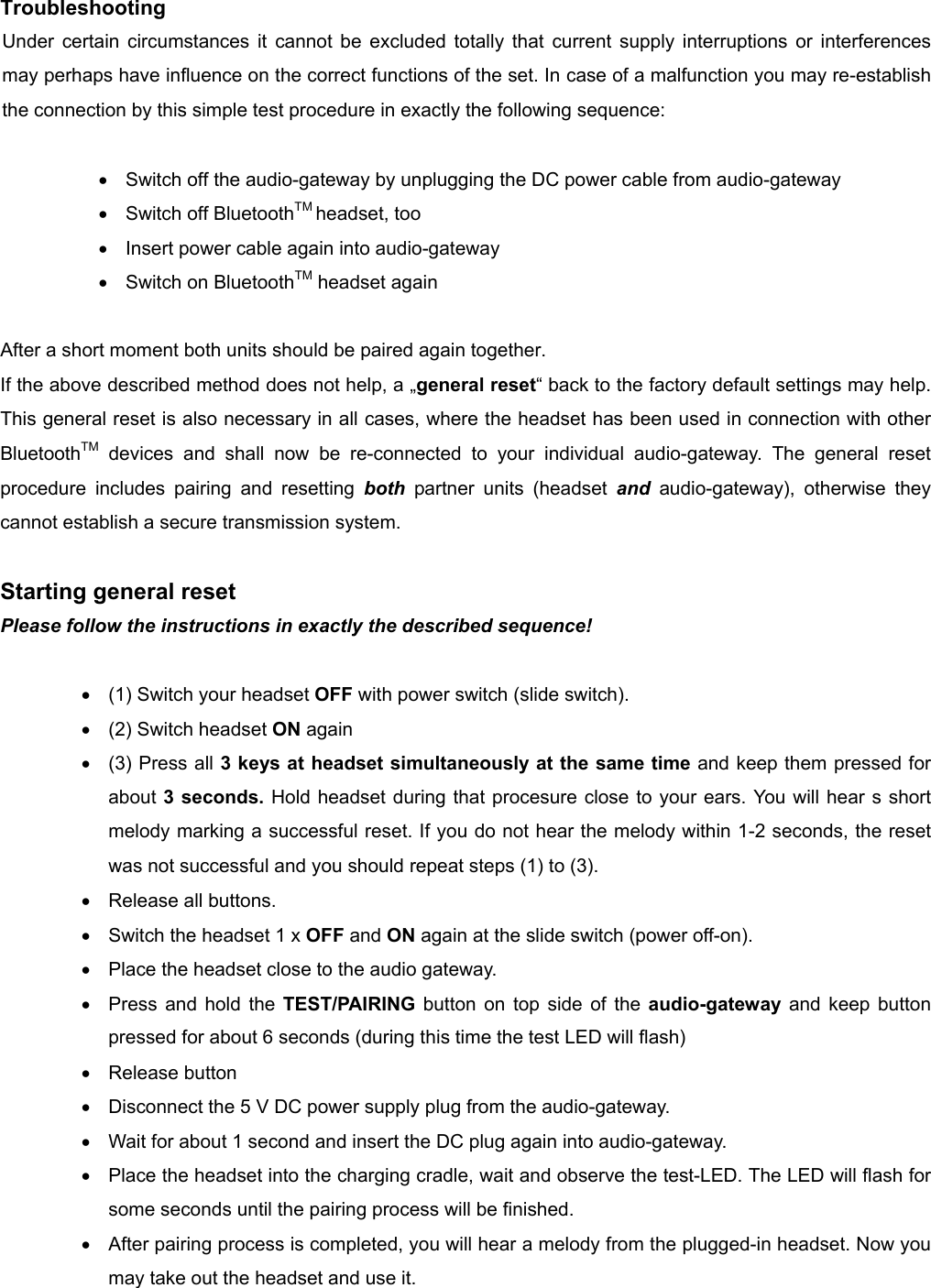          Troubleshooting Under certain circumstances it cannot be excluded totally that current supply interruptions or interferences may perhaps have influence on the correct functions of the set. In case of a malfunction you may re-establish the connection by this simple test procedure in exactly the following sequence:  •  Switch off the audio-gateway by unplugging the DC power cable from audio-gateway •  Switch off BluetoothTM headset, too •  Insert power cable again into audio-gateway   •  Switch on BluetoothTM headset again  After a short moment both units should be paired again together.   If the above described method does not help, a „general reset“ back to the factory default settings may help. This general reset is also necessary in all cases, where the headset has been used in connection with other BluetoothTM devices and shall now be re-connected to your individual audio-gateway. The general reset procedure includes pairing and resetting both partner units (headset and audio-gateway), otherwise they cannot establish a secure transmission system.  Starting general reset Please follow the instructions in exactly the described sequence!  •  (1) Switch your headset OFF with power switch (slide switch). •  (2) Switch headset ON again •  (3) Press all 3 keys at headset simultaneously at the same time and keep them pressed for about 3 seconds. Hold headset during that procesure close to your ears. You will hear s short melody marking a successful reset. If you do not hear the melody within 1-2 seconds, the reset was not successful and you should repeat steps (1) to (3).   •  Release all buttons.   •  Switch the headset 1 x OFF and ON again at the slide switch (power off-on). •  Place the headset close to the audio gateway. •  Press and hold the TEST/PAIRING button on top side of the audio-gateway and keep button pressed for about 6 seconds (during this time the test LED will flash) •  Release button   •  Disconnect the 5 V DC power supply plug from the audio-gateway. •  Wait for about 1 second and insert the DC plug again into audio-gateway. •  Place the headset into the charging cradle, wait and observe the test-LED. The LED will flash for some seconds until the pairing process will be finished.   •  After pairing process is completed, you will hear a melody from the plugged-in headset. Now you may take out the headset and use it.  