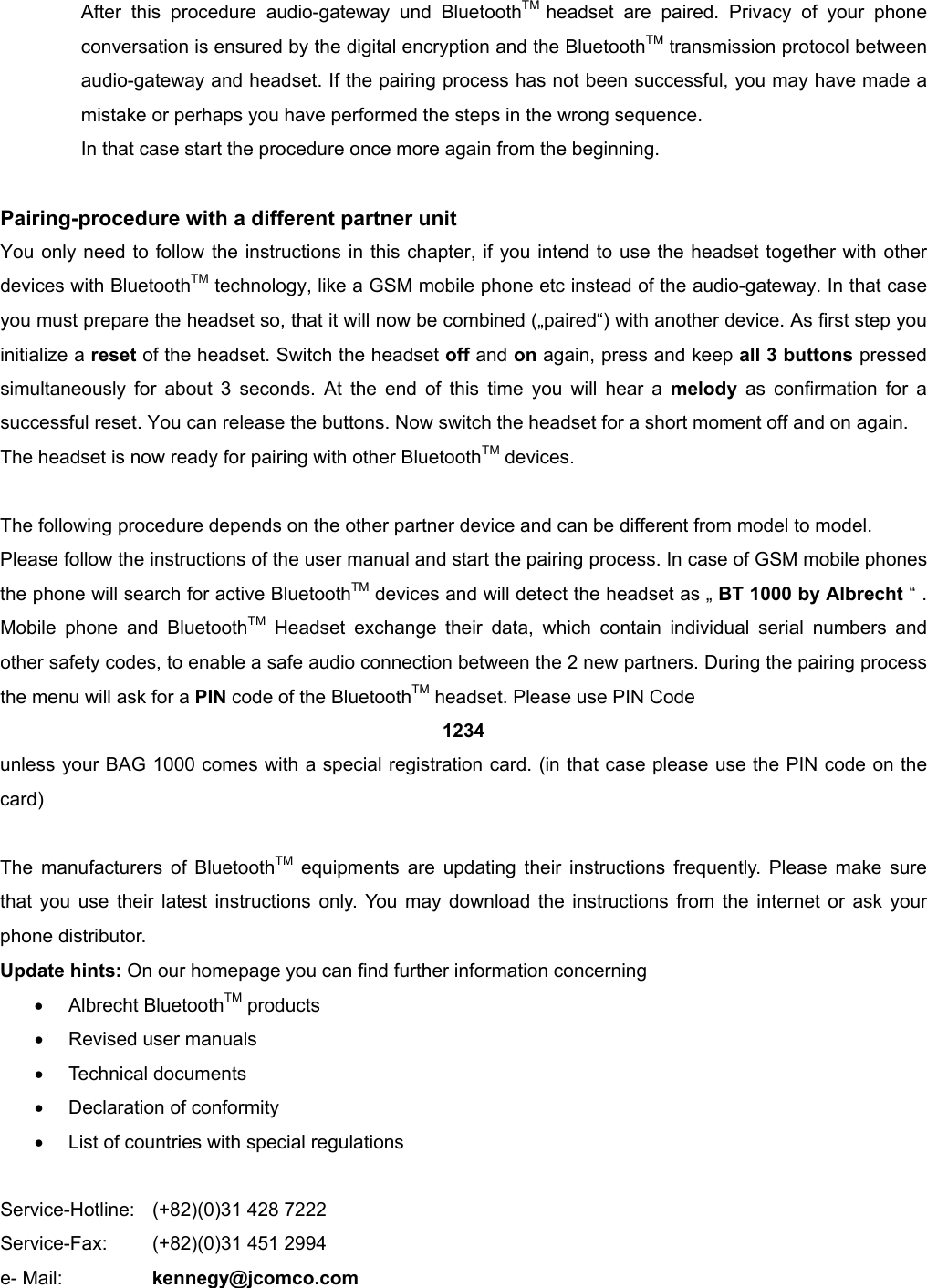          After this procedure audio-gateway und BluetoothTM  headset are paired. Privacy of your phone conversation is ensured by the digital encryption and the BluetoothTM transmission protocol between audio-gateway and headset. If the pairing process has not been successful, you may have made a mistake or perhaps you have performed the steps in the wrong sequence. In that case start the procedure once more again from the beginning.  Pairing-procedure with a different partner unit You only need to follow the instructions in this chapter, if you intend to use the headset together with other devices with BluetoothTM technology, like a GSM mobile phone etc instead of the audio-gateway. In that case you must prepare the headset so, that it will now be combined („paired“) with another device. As first step you initialize a reset of the headset. Switch the headset off and on again, press and keep all 3 buttons pressed simultaneously for about 3 seconds. At the end of this time you will hear a melody as confirmation for a successful reset. You can release the buttons. Now switch the headset for a short moment off and on again.   The headset is now ready for pairing with other BluetoothTM devices.  The following procedure depends on the other partner device and can be different from model to model. Please follow the instructions of the user manual and start the pairing process. In case of GSM mobile phones the phone will search for active BluetoothTM devices and will detect the headset as „ BT 1000 by Albrecht “ . Mobile phone and BluetoothTM Headset exchange their data, which contain individual serial numbers and other safety codes, to enable a safe audio connection between the 2 new partners. During the pairing process the menu will ask for a PIN code of the BluetoothTM headset. Please use PIN Code 1234 unless your BAG 1000 comes with a special registration card. (in that case please use the PIN code on the card)  The manufacturers of BluetoothTM equipments are updating their instructions frequently. Please make sure that you use their latest instructions only. You may download the instructions from the internet or ask your phone distributor. Update hints: On our homepage you can find further information concerning •  Albrecht BluetoothTM products •  Revised user manuals •  Technical documents •  Declaration of conformity •  List of countries with special regulations  Service-Hotline:    (+82)(0)31 428 7222 Service-Fax:  (+82)(0)31 451 2994 e- Mail:     kennegy@jcomco.com 