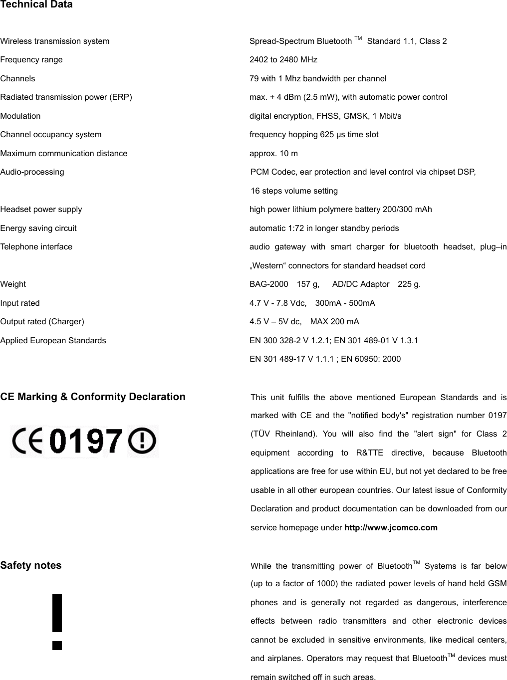          Technical Data  Wireless transmission system        Spread-Spectrum Bluetooth TM  Standard 1.1, Class 2 Frequency range          2402 to 2480 MHz Channels            79 with 1 Mhz bandwidth per channel Radiated transmission power (ERP)      max. + 4 dBm (2.5 mW), with automatic power control Modulation      digital encryption, FHSS, GMSK, 1 Mbit/s Channel occupancy system        frequency hopping 625 µs time slot Maximum communication distance      approx. 10 m Audio-processing  PCM Codec, ear protection and level control via chipset DSP, 16 steps volume setting Headset power supply     high power lithium polymere battery 200/300 mAh Energy saving circuit     automatic 1:72 in longer standby periods Telephone interface  audio gateway with smart charger for bluetooth headset, plug–in „Western“ connectors for standard headset cord Weight  BAG-2000  157 g,   AD/DC Adaptor  225 g. Input rated  4.7 V - 7.8 Vdc,    300mA - 500mA Output rated (Charger)  4.5 V – 5V dc,    MAX 200 mA   Applied European Standards        EN 300 328-2 V 1.2.1; EN 301 489-01 V 1.3.1             EN 301 489-17 V 1.1.1 ; EN 60950: 2000  CE Marking &amp; Conformity Declaration  This unit fulfills the above mentioned European Standards and is marked with CE and the &quot;notified body&apos;s&quot; registration number 0197 (TÜV Rheinland). You will also find the &quot;alert sign&quot; for Class 2 equipment according to R&amp;TTE directive, because Bluetooth applications are free for use within EU, but not yet declared to be free usable in all other european countries. Our latest issue of Conformity Declaration and product documentation can be downloaded from our service homepage under http://www.jcomco.com  Safety notes  While the transmitting power of BluetoothTM Systems is far below  (up to a factor of 1000) the radiated power levels of hand held GSM phones and is generally not regarded as dangerous, interference effects between radio transmitters and other electronic devices cannot be excluded in sensitive environments, like medical centers, and airplanes. Operators may request that BluetoothTM devices must remain switched off in such areas.  