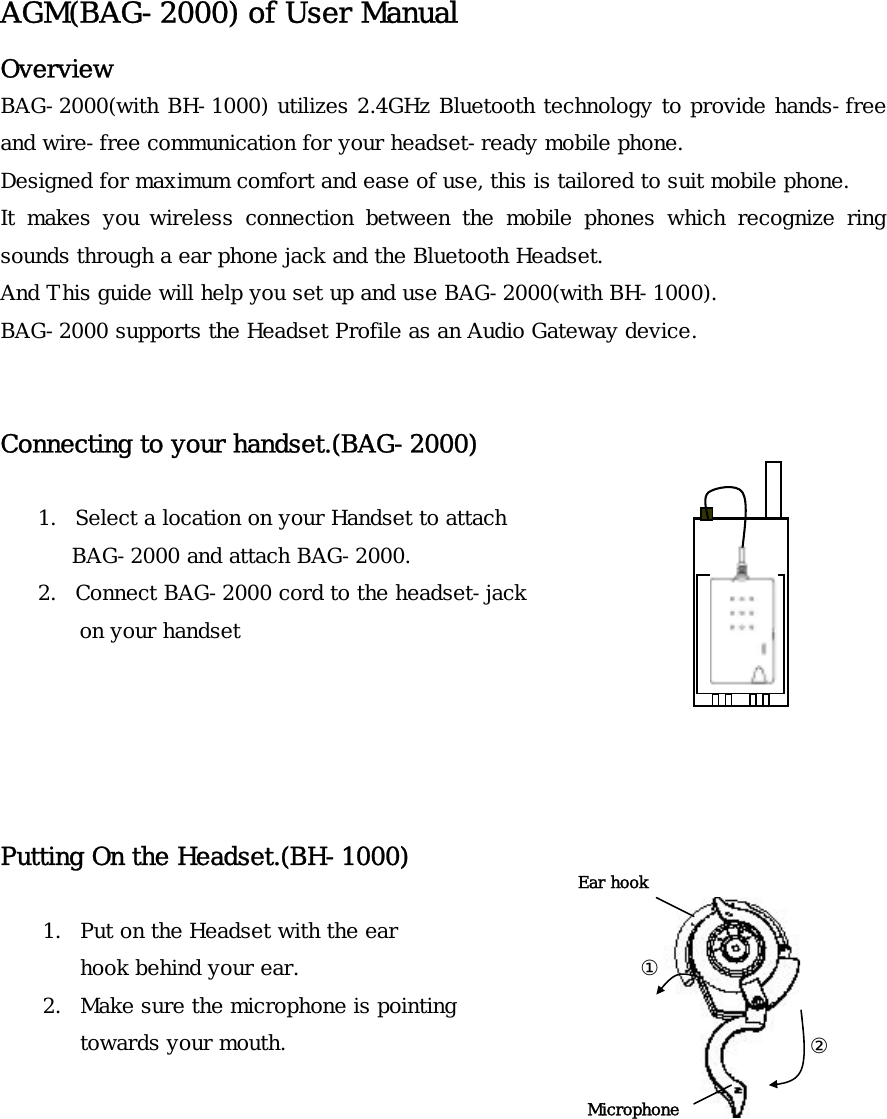 AGM(BAG-2000) of User Manual Overview BAG-2000(with BH-1000) utilizes 2.4GHz Bluetooth technology to provide hands-free and wire-free communication for your headset-ready mobile phone.  Designed for maximum comfort and ease of use, this is tailored to suit mobile phone. It makes you wireless connection between the mobile phones which recognize ring sounds through a ear phone jack and the Bluetooth Headset. And This guide will help you set up and use BAG-2000(with BH-1000).  BAG-2000 supports the Headset Profile as an Audio Gateway device.   Connecting to your handset.(BAG-2000)   1. Select a location on your Handset to attach BAG-2000 and attach BAG-2000. 2. Connect BAG-2000 cord to the headset-jack   on your handset      Putting On the Headset.(BH-1000)  Ear hook ①Microphone1. Put on the Headset with the ear hook behind your ear. 2. Make sure the microphone is pointing towards your mouth.  ②       