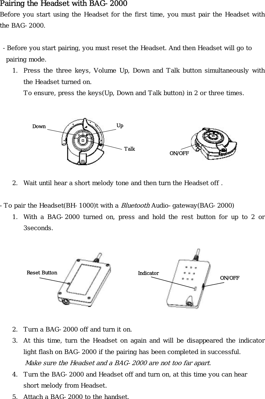 Pairing the Headset with BAG-2000 Before you start using the Headset for the first time, you must pair the Headset with the BAG-2000.   -Before you start pairing, you must reset the Headset. And then Headset will go to   pairing mode. 1. Press the three keys, Volume Up, Down and Talk button simultaneously with the Headset turned on.  To ensure, press the keys(Up, Down and Talk button) in 2 or three times.                                 UpDown ON/OFF Talk   2. Wait until hear a short melody tone and then turn the Headset off .  -To pair the Headset(BH-1000)t with a Bluetooth Audio-gateway(BAG-2000) 1. With a BAG-2000 turned on, press and hold the rest button for up to 2 or 3seconds.    Indicator  ON/OFF Reset Button      2. Turn a BAG-2000 off and turn it on. 3. At this time, turn the Headset on again and will be disappeared the indicator light flash on BAG-2000 if the pairing has been completed in successful. Make sure the Headset and a BAG-2000 are not too far apart. 4. Turn the BAG-2000 and Headset off and turn on, at this time you can hear short melody from Headset. 5. Attach a BAG-2000 to the handset. 