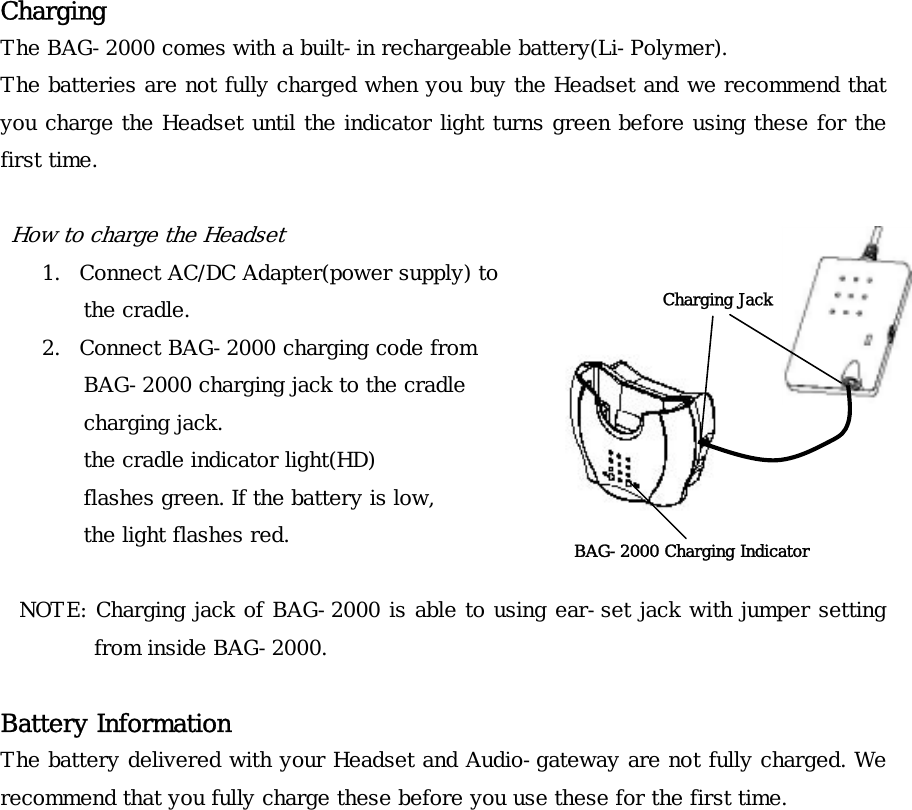 Charging The BAG-2000 comes with a built-in rechargeable battery(Li-Polymer). The batteries are not fully charged when you buy the Headset and we recommend that you charge the Headset until the indicator light turns green before using these for the first time.  How to charge the Headset Charging Jack 1. Connect AC/DC Adapter(power supply) to  the cradle. 2. Connect BAG-2000 charging code from  BAG-2000 charging jack to the cradle  charging jack.  the cradle indicator light(HD)  flashes green. If the battery is low, the light flashes red.  BAG-2000 Charging Indicator  NOTE: Charging jack of BAG-2000 is able to using ear-set jack with jumper setting from inside BAG-2000.  Battery Information The battery delivered with your Headset and Audio-gateway are not fully charged. We recommend that you fully charge these before you use these for the first time.               