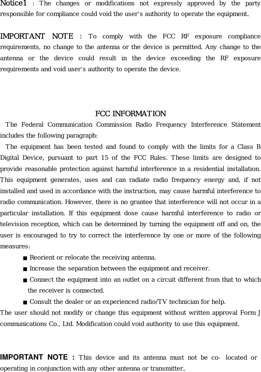 Notice1 : The changes or modifications not expressly approved by the party responsible for compliance could void the user’s authority to operate the equipment.   IMPORTANT NOTE : To comply with the FCC RF exposure compliance requirements, no change to the antenna or the device is permitted. Any change to the antenna or the device could result in the device exceeding the RF exposure requirements and void user’s authority to operate the device.     FCC INFORMATION  The Federal Communication Commission Radio Frequency Interference Statement includes the following paragraph:  The equipment has been tested and found to comply with the limits for a Class B Digital Device, pursuant to part 15 of the FCC Rules. These limits are designed to provide reasonable protection against harmful interference in a residential installation. This equipment generates, uses and can radiate radio frequency energy and, if not installed and used in accordance with the instruction, may cause harmful interference to radio communication. However, there is no grantee that interference will not occur in a particular installation. If this equipment dose cause harmful interference to radio or television reception, which can be determined by turning the equipment off and on, the user is encouraged to try to correct the interference by one or more of the following measures:    ■ Reorient or relocate the receiving antenna.    ■ Increase the separation between the equipment and receiver.    ■ Connect the equipment into an outlet on a circuit different from that to which the receiver is connected.    ■ Consult the dealer or an experienced radio/TV technician for help.  The user should not modify or change this equipment without written approval Form J communications Co., Ltd. Modification could void authority to use this equipment.    IMPORTANT NOTE : This device and its antenna must not be co- located or operating in conjunction with any other antenna or transmitter.   