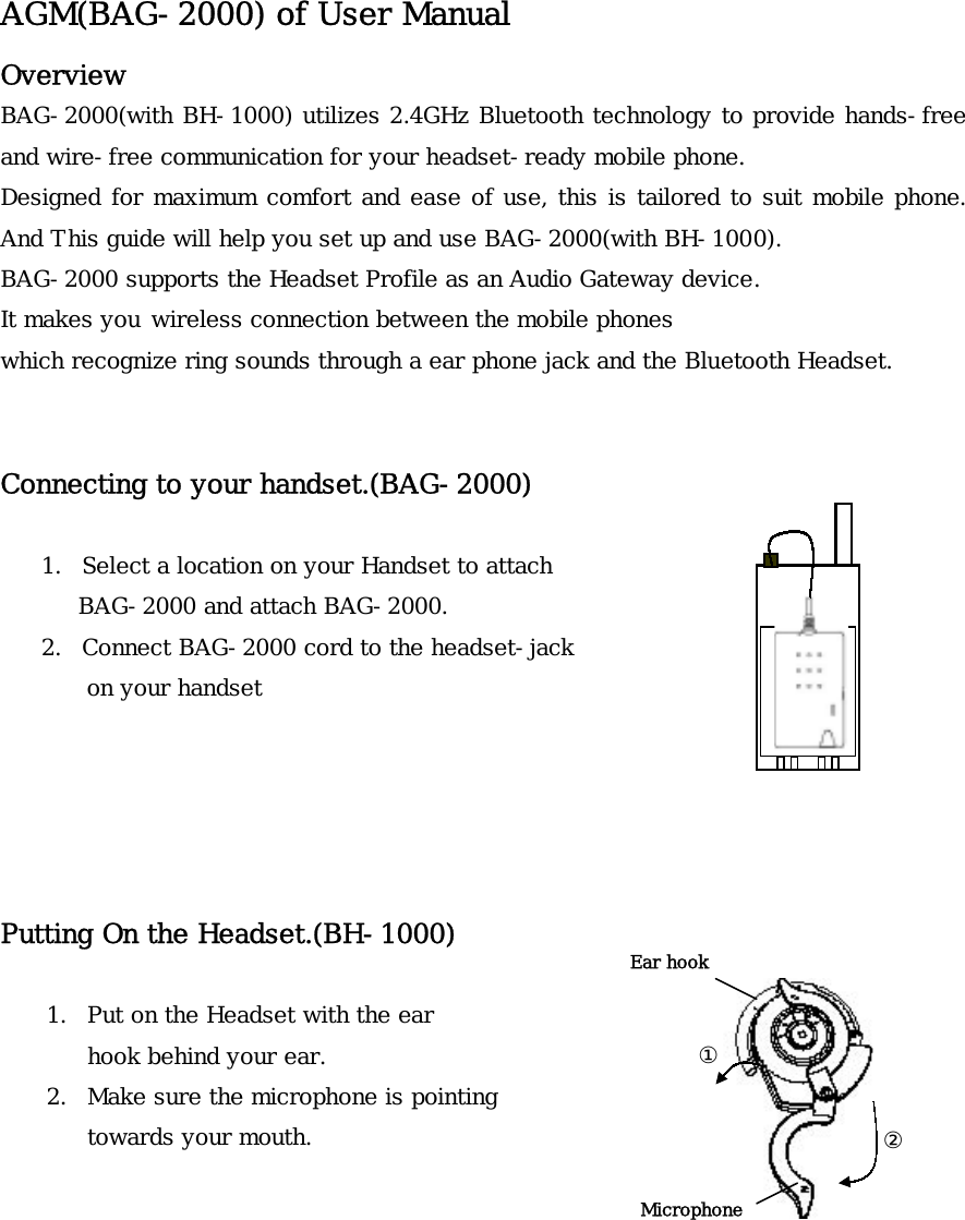 AGM(BAG-2000) of User Manual Overview BAG-2000(with BH-1000) utilizes 2.4GHz Bluetooth technology to provide hands-free and wire-free communication for your headset-ready mobile phone.  Designed for maximum comfort and ease of use, this is tailored to suit mobile phone. And This guide will help you set up and use BAG-2000(with BH-1000).  BAG-2000 supports the Headset Profile as an Audio Gateway device. It makes you wireless connection between the mobile phones  which recognize ring sounds through a ear phone jack and the Bluetooth Headset.   Connecting to your handset.(BAG-2000)   1.  Select a location on your Handset to attach BAG-2000 and attach BAG-2000. 2.  Connect BAG-2000 cord to the headset-jack   on your handset      Putting On the Headset.(BH-1000)  Ear hook  ① Microphone 1.  Put on the Headset with the ear hook behind your ear. 2.  Make sure the microphone is pointing towards your mouth.  ②       