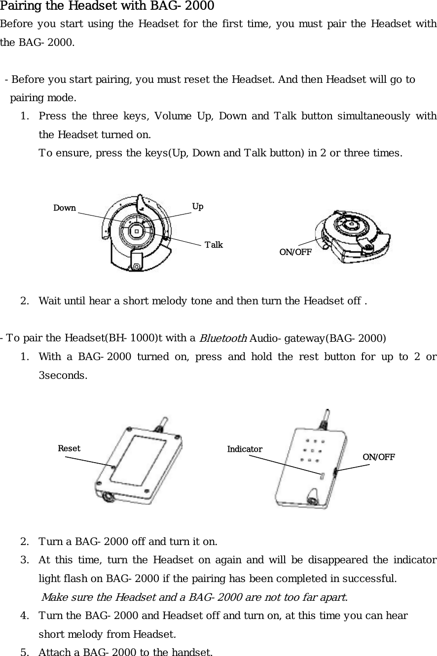 Pairing the Headset with BAG-2000 Before you start using the Headset for the first time, you must pair the Headset with the BAG-2000.   -Before you start pairing, you must reset the Headset. And then Headset will go to   pairing mode. 1.  Press the three keys, Volume Up, Down and Talk button simultaneously with the Headset turned on.  To ensure, press the keys(Up, Down and Talk button) in 2 or three times.                                 Up Down Talk  ON/OFF     2.  Wait until hear a short melody tone and then turn the Headset off .  -To pair the Headset(BH-1000)t with a Bluetooth Audio-gateway(BAG-2000) 1.  With a BAG-2000 turned on, press and hold the rest button for up to 2 or 3seconds.    Indicator  ON/OFF Reset       2.  Turn a BAG-2000 off and turn it on. 3.  At this time, turn the Headset on again and will be disappeared the indicator light flash on BAG-2000 if the pairing has been completed in successful. Make sure the Headset and a BAG-2000 are not too far apart. 4.  Turn the BAG-2000 and Headset off and turn on, at this time you can hear short melody from Headset. 5.  Attach a BAG-2000 to the handset. 