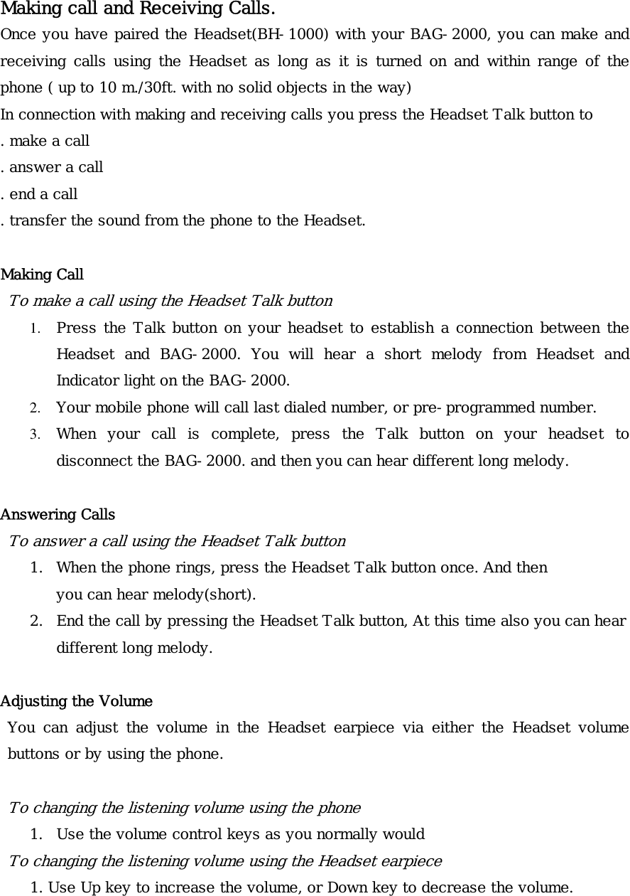 Making call and Receiving Calls. Once you have paired the Headset(BH-1000) with your BAG-2000, you can make and receiving calls using the Headset as long as it is turned on and within range of the phone ( up to 10 m./30ft. with no solid objects in the way) In connection with making and receiving calls you press the Headset Talk button to . make a call . answer a call . end a call . transfer the sound from the phone to the Headset.  Making Call To make a call using the Headset Talk button 1.  Press the Talk button on your headset to establish a connection between the Headset and BAG-2000. You will hear a short melody from Headset and Indicator light on the BAG-2000. 2.  Your mobile phone will call last dialed number, or pre-programmed number. 3.  When your call is complete, press the Talk button on your headset to disconnect the BAG-2000. and then you can hear different long melody.   Answering Calls To answer a call using the Headset Talk button 1.  When the phone rings, press the Headset Talk button once. And then you can hear melody(short). 2.  End the call by pressing the Headset Talk button, At this time also you can hear different long melody.  Adjusting the Volume You can adjust the volume in the Headset earpiece via either the Headset volume buttons or by using the phone.  To changing the listening volume using the phone 1.  Use the volume control keys as you normally would To changing the listening vo ume using the Headset earpiece l     1. Use Up key to increase the volume, or Down key to decrease the volume.  