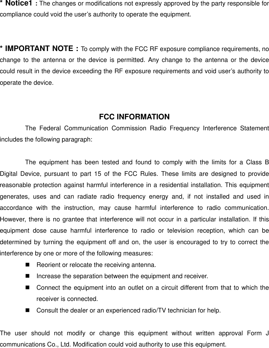 * Notice1 : The changes or modifications not expressly approved by the party responsible for compliance could void the user’s authority to operate the equipment.   * IMPORTANT NOTE : To comply with the FCC RF exposure compliance requirements, no change to the antenna or the device is permitted. Any change to the antenna or the device could result in the device exceeding the RF exposure requirements and void user’s authority to operate the device.    FCC INFORMATION The Federal Communication Commission Radio Frequency Interference Statement includes the following paragraph:  The equipment has been tested and found to comply with the limits for a Class B Digital Device, pursuant to part 15 of the FCC Rules. These limits are designed to provide reasonable protection against harmful interference in a residential installation. This equipment generates, uses and can radiate radio frequency energy and, if not installed and used in accordance with the instruction, may cause harmful interference to radio communication. However, there is no grantee that interference will not occur in a particular installation. If this equipment dose cause harmful interference to radio or television reception, which can be determined by turning the equipment off and on, the user is encouraged to try to correct the interference by one or more of the following measures:  Reorient or relocate the receiving antenna.  Increase the separation between the equipment and receiver.  Connect the equipment into an outlet on a circuit different from that to which the receiver is connected.  Consult the dealer or an experienced radio/TV technician for help.  The user should not modify or change this equipment without written approval Form J communications Co., Ltd. Modification could void authority to use this equipment.   