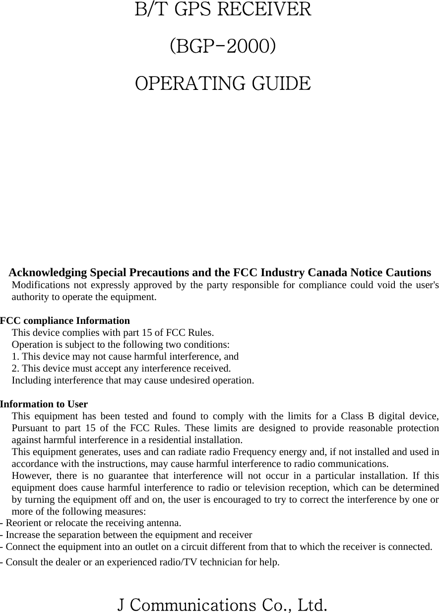  B/T GPS RECEIVER (BGP-2000) OPERATING GUIDE                      J Communications Co., Ltd.    Acknowledging Special Precautions and the FCC Industry Canada Notice Cautions Modifications not expressly approved by the party responsible for compliance could void the user&apos;s authority to operate the equipment.  FCC compliance Information This device complies with part 15 of FCC Rules. Operation is subject to the following two conditions: 1. This device may not cause harmful interference, and 2. This device must accept any interference received. Including interference that may cause undesired operation.  Information to User This equipment has been tested and found to comply with the limits for a Class B digital device, Pursuant to part 15 of the FCC Rules. These limits are designed to provide reasonable protection against harmful interference in a residential installation. This equipment generates, uses and can radiate radio Frequency energy and, if not installed and used in accordance with the instructions, may cause harmful interference to radio communications. However, there is no guarantee that interference will not occur in a particular installation. If this equipment does cause harmful interference to radio or television reception, which can be determined by turning the equipment off and on, the user is encouraged to try to correct the interference by one or more of the following measures: - Reorient or relocate the receiving antenna. - Increase the separation between the equipment and receiver - Connect the equipment into an outlet on a circuit different from that to which the receiver is connected. - Consult the dealer or an experienced radio/TV technician for help.