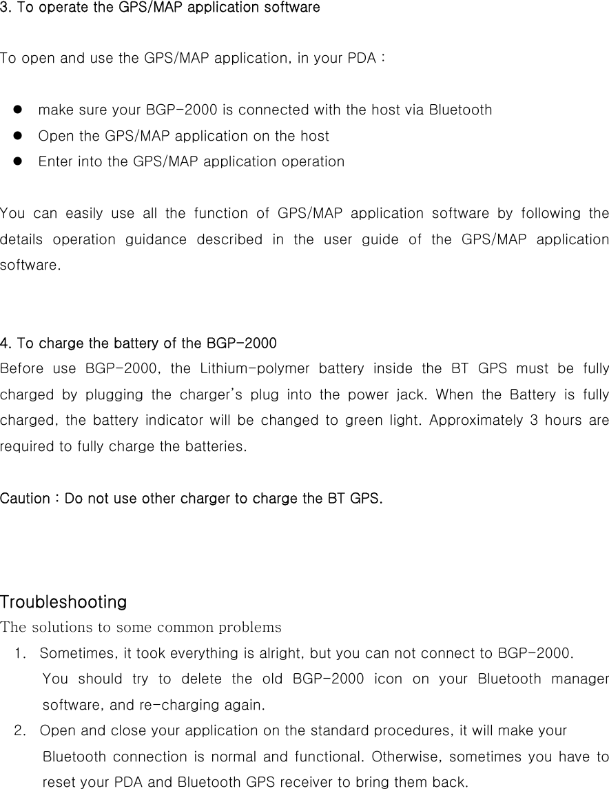 3. To operate the GPS/MAP application software  To open and use the GPS/MAP application, in your PDA :   make sure your BGP-2000 is connected with the host via Bluetooth  Open the GPS/MAP application on the host  Enter into the GPS/MAP application operation  You can easily use all the function of GPS/MAP application software  by  following  the details  operation  guidance  described in the user guide of the GPS/MAP  application software.   4. To charge the battery of the BGP-2000 Before use BGP-2000, the Lithium-polymer battery inside the BT GPS  must  be  fully charged by plugging the charger’s plug into the power jack. When  the  Battery  is  fully charged, the battery indicator will be changed to green light. Approximately 3  hours  are required to fully charge the batteries.    Caution : Do not use other charger to charge the BT GPS.               Troubleshooting The solutions to some common problems 1.  Sometimes, it took everything is alright, but you can not connect to BGP-2000. You  should  try  to  delete  the  old  BGP-2000  icon  on  your  Bluetooth  manager software, and re-charging again. 2.  Open and close your application on the standard procedures, it will make your   Bluetooth connection is normal and  functional.  Otherwise,  sometimes you have to reset your PDA and Bluetooth GPS receiver to bring them back.     