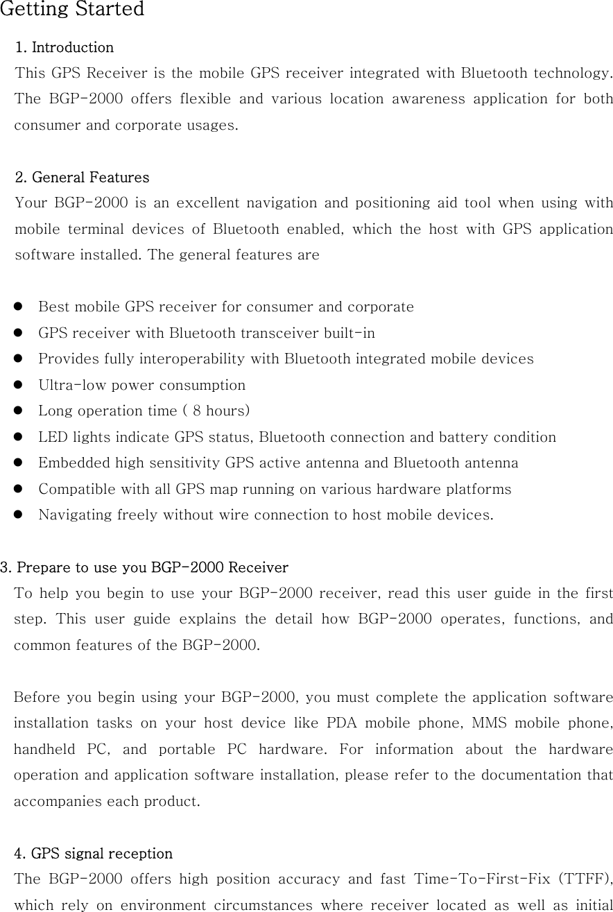 Getting Started 1. Introduction This GPS Receiver is the mobile GPS receiver integrated with Bluetooth technology. The  BGP-2000  offers  flexible  and  various  location  awareness  application  for  both consumer and corporate usages.  2. General Features Your  BGP-2000  is  an  excellent  navigation  and  positioning  aid  tool  when  using  with mobile  terminal  devices  of  Bluetooth  enabled,  which  the  host  with GPS application software installed. The general features are   Best mobile GPS receiver for consumer and corporate  GPS receiver with Bluetooth transceiver built-in  Provides fully interoperability with Bluetooth integrated mobile devices  Ultra-low power consumption  Long operation time ( 8 hours)    LED lights indicate GPS status, Bluetooth connection and battery condition  Embedded high sensitivity GPS active antenna and Bluetooth antenna  Compatible with all GPS map running on various hardware platforms  Navigating freely without wire connection to host mobile devices.  3. Prepare to use you BGP-2000 Receiver To  help  you  begin  to use  your BGP-2000  receiver,  read  this user guide in the first step.  This  user  guide  explains  the  detail  how  BGP-2000  operates,  functions,  and common features of the BGP-2000.    Before you begin using your BGP-2000, you must complete the application software installation tasks on your host device like PDA mobile phone, MMS  mobile  phone, handheld PC, and portable PC hardware. For information about the  hardware operation and application software installation, please refer to the documentation that accompanies each product.  4. GPS signal reception The  BGP-2000  offers  high  position  accuracy  and  fast  Time-To-First-Fix  (TTFF), which  rely  on  environment  circumstances  where  receiver  located  as  well  as  initial 