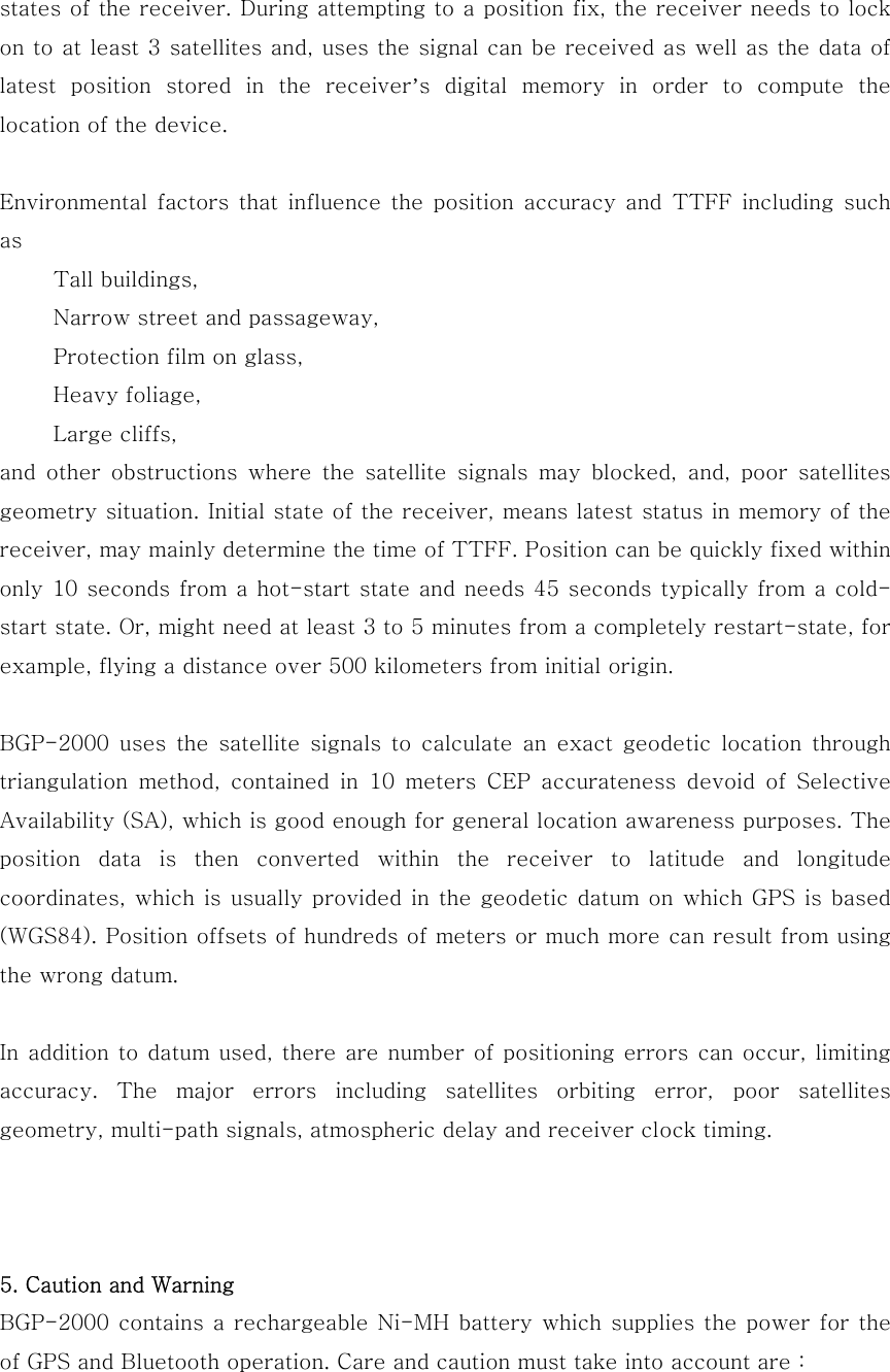 states of the receiver. During attempting to a position fix, the receiver needs to lock on to at least 3 satellites and, uses the signal can be received as well as the data of latest  position  stored  in  the  receiver’s  digital  memory  in  order  to  compute  the location of the device.  Environmental  factors  that  influence the  position  accuracy  and  TTFF  including  such as           Tall buildings,      Narrow street and passageway,           Protection film on glass,      Heavy foliage,      Large cliffs, and  other  obstructions  where  the  satellite  signals  may  blocked,  and,  poor  satellites geometry situation. Initial state of the receiver, means latest status in memory of the receiver, may mainly determine the time of TTFF. Position can be quickly fixed within only 10 seconds from a hot-start state and needs 45 seconds typically from a cold-start state. Or, might need at least 3 to 5 minutes from a completely restart-state, for example, flying a distance over 500 kilometers from initial origin.  BGP-2000  uses  the  satellite  signals  to  calculate  an  exact  geodetic  location  through triangulation  method,  contained  in  10  meters  CEP  accurateness  devoid  of  Selective Availability (SA), which is good enough for general location awareness purposes. The position  data  is  then  converted  within  the  receiver  to  latitude and longitude coordinates, which  is usually provided in the  geodetic datum on which GPS is based (WGS84). Position offsets of hundreds of meters or much more can result from using the wrong datum.  In addition to datum used, there are number of positioning errors can occur, limiting accuracy.  The  major  errors  including  satellites  orbiting  error,  poor  satellites geometry, multi-path signals, atmospheric delay and receiver clock timing.    5. Caution and Warning BGP-2000 contains a rechargeable  Ni-MH  battery  which  supplies  the power for  the of GPS and Bluetooth operation. Care and caution must take into account are : 