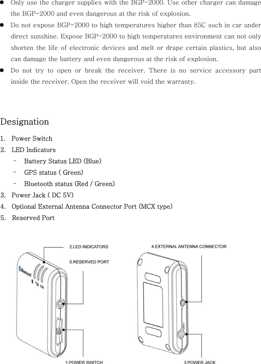   Only use the charger supplies with the BGP-2000. Use other charger can damage the BGP-2000 and even dangerous at the risk of explosion.  Do not expose BGP-2000 to high temperatures higher than 85C such in car under direct sunshine. Expose BGP-2000 to high temperatures environment can not only shorten the life of electronic devices and melt or drape certain  plastics, but also can damage the battery and even dangerous at the risk of explosion.  Do  not  try  to  open  or  break  the  receiver.  There  is  no  service  accessory  part inside the receiver. Open the receiver will void the warranty.   Designation   1.  Power Switch 2.  LED Indicators -  Battery Status LED (Blue) -  GPS status ( Green) -  Bluetooth status (Red / Green) 3.  Power Jack ( DC 5V) 4.  Optional External Antenna Connector Port (MCX type) 5.    Reserved Port   