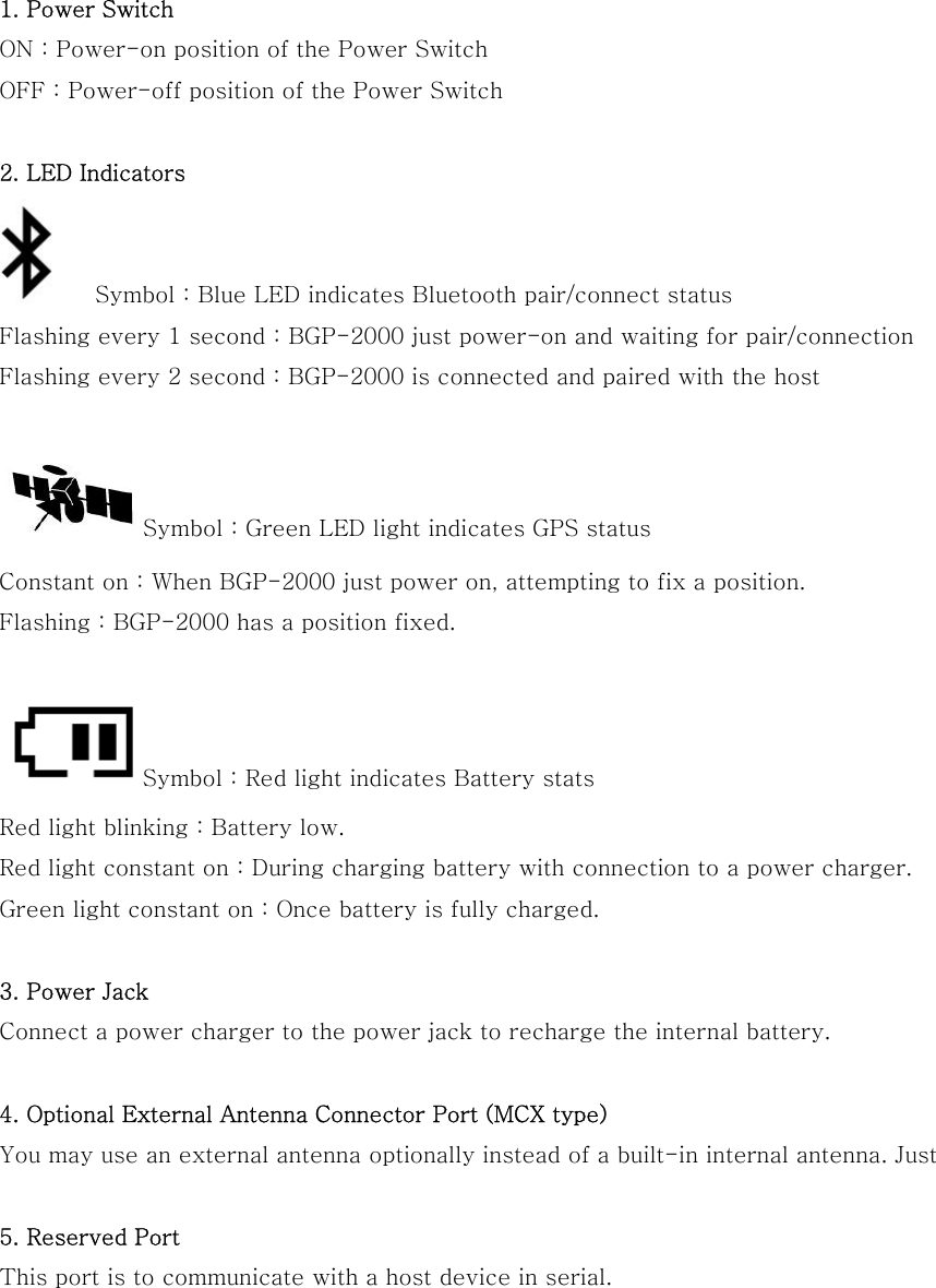  1. Power Switch ON : Power-on position of the Power Switch OFF : Power-off position of the Power Switch  2. LED Indicators    Symbol : Blue LED indicates Bluetooth pair/connect status Flashing every 1 second : BGP-2000 just power-on and waiting for pair/connection Flashing every 2 second : BGP-2000 is connected and paired with the host    Symbol : Green LED light indicates GPS status Constant on : When BGP-2000 just power on, attempting to fix a position. Flashing : BGP-2000 has a position fixed.   Symbol : Red light indicates Battery stats Red light blinking : Battery low. Red light constant on : During charging battery with connection to a power charger. Green light constant on : Once battery is fully charged.  3. Power Jack Connect a power charger to the power jack to recharge the internal battery.  4. Optional External Antenna Connector Port (MCX type) You may use an external antenna optionally instead of a built-in internal antenna. Just    5. Reserved Port   This port is to communicate with a host device in serial.     